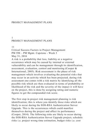 PROJECT MANAGEMENT PLANS
1
PROJECT MANAGEMENT PLANS
11
Critical Success Factors in Project Management
PM 598 – PM Mgmt. Capstone - Week 3
May 31, 2016
A risk is a probability that loss, liability or a negative
occurrence which may be caused by internal or external
vulnerability and can be management through its identification,
assessment, evaluation, control and monitoring (Cooper &
International, 2005). Risk assessment is the phase of risk
management which involves evaluating the potential risks that
may occur in an activity which has been projected, during risk
assessment one comes with a risk matrix by identifying all the
possible risk which are then evaluated in terms of probability or
likelihood of the risk and the severity of the impact it will have
on the project, this is done by assigning rating and numeric
figures to get the compounded risk score.
The first step in project risk management planning is risk
identification; this is where you identify those risks which are
likely to occur during the EOS-RSA Authentication Server
Upgrade. This is the occurrences which could manifest
themselves during the project and affect its performance
(Cooper, 2014). The following risks are likely to occur during
the EOS-RSA Authentication Server Upgrade project; schedule
risks i.e. project wrong time estimation, budget risks i.e. cost
 