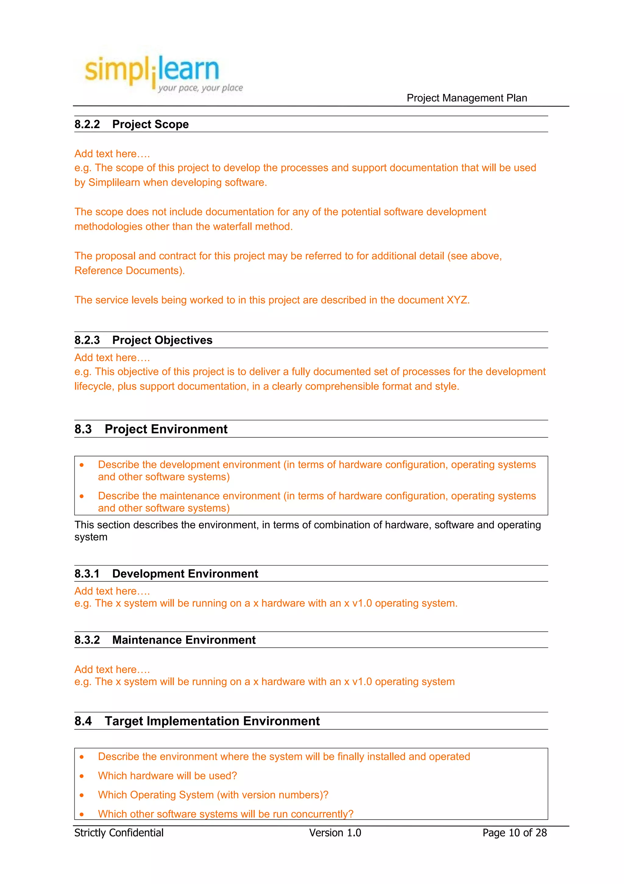 Project Management Plan

8.2.2    Project Scope

Add text here….
e.g. The scope of this project to develop the processes and support documentation that will be used
by Simplilearn when developing software.

The scope does not include documentation for any of the potential software development
methodologies other than the waterfall method.

The proposal and contract for this project may be referred to for additional detail (see above,
Reference Documents).

The service levels being worked to in this project are described in the document XYZ.


8.2.3    Project Objectives
Add text here….
e.g. This objective of this project is to deliver a fully documented set of processes for the development
lifecycle, plus support documentation, in a clearly comprehensible format and style.



8.3     Project Environment

 •    Describe the development environment (in terms of hardware configuration, operating systems
      and other software systems)
 •    Describe the maintenance environment (in terms of hardware configuration, operating systems
      and other software systems)
This section describes the environment, in terms of combination of hardware, software and operating
system


8.3.1    Development Environment
Add text here….
e.g. The x system will be running on a x hardware with an x v1.0 operating system.


8.3.2    Maintenance Environment

Add text here….
e.g. The x system will be running on a x hardware with an x v1.0 operating system


8.4     Target Implementation Environment

 •    Describe the environment where the system will be finally installed and operated
 •    Which hardware will be used?
 •    Which Operating System (with version numbers)?
 •    Which other software systems will be run concurrently?
Strictly Confidential                               Version 1.0                           Page 10 of 28
 