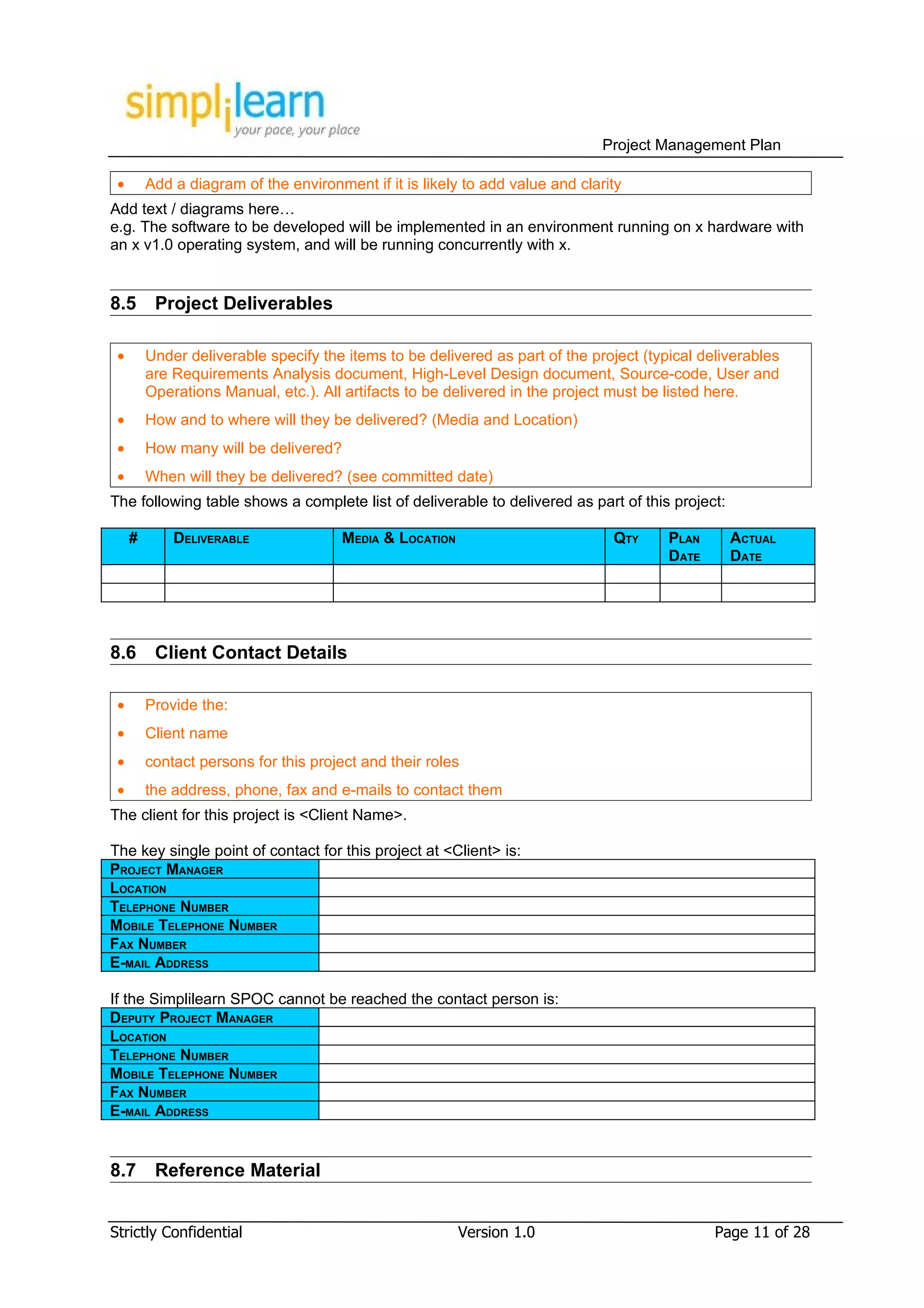 Project Management Plan

 •       Add a diagram of the environment if it is likely to add value and clarity
Add text / diagrams here…
e.g. The software to be developed will be implemented in an environment running on x hardware with
an x v1.0 operating system, and will be running concurrently with x.


8.5       Project Deliverables

 •       Under deliverable specify the items to be delivered as part of the project (typical deliverables
         are Requirements Analysis document, High-Level Design document, Source-code, User and
         Operations Manual, etc.). All artifacts to be delivered in the project must be listed here.
 •       How and to where will they be delivered? (Media and Location)
 •       How many will be delivered?
 •       When will they be delivered? (see committed date)
The following table shows a complete list of deliverable to delivered as part of this project:

     #       DELIVERABLE               MEDIA & LOCATION                         QTY     PLAN     ACTUAL
                                                                                        DATE     DATE




8.6       Client Contact Details

 •       Provide the:
 •       Client name
 •       contact persons for this project and their roles
 •       the address, phone, fax and e-mails to contact them
The client for this project is <Client Name>.

The key single point of contact for this project at <Client> is:
PROJECT MANAGER
LOCATION
TELEPHONE NUMBER
MOBILE TELEPHONE NUMBER
FAX NUMBER
E-MAIL ADDRESS

If the Simplilearn SPOC cannot be reached the contact person is:
DEPUTY PROJECT MANAGER
LOCATION
TELEPHONE NUMBER
MOBILE TELEPHONE NUMBER
FAX NUMBER
E-MAIL ADDRESS


8.7       Reference Material


Strictly Confidential                                     Version 1.0                          Page 11 of 28
 