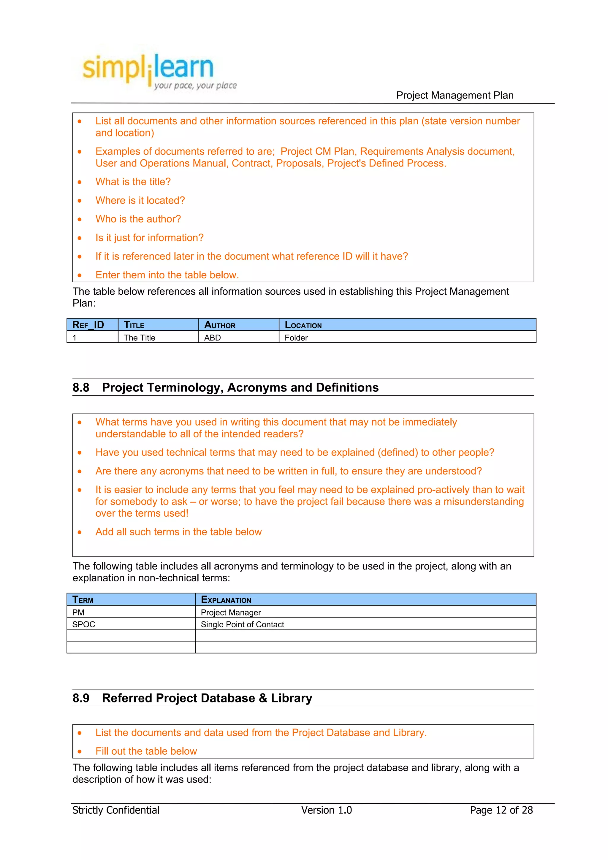 Project Management Plan

    •   List all documents and other information sources referenced in this plan (state version number
        and location)
    •   Examples of documents referred to are; Project CM Plan, Requirements Analysis document,
        User and Operations Manual, Contract, Proposals, Project's Defined Process.
    •   What is the title?
    •   Where is it located?
    •   Who is the author?
    •   Is it just for information?
    •   If it is referenced later in the document what reference ID will it have?
    •   Enter them into the table below.
The table below references all information sources used in establishing this Project Management
Plan:

REF_ID         TITLE                  AUTHOR                 LOCATION
1              The Title              ABD                    Folder




8.8      Project Terminology, Acronyms and Definitions

    •   What terms have you used in writing this document that may not be immediately
        understandable to all of the intended readers?
    •   Have you used technical terms that may need to be explained (defined) to other people?
    •   Are there any acronyms that need to be written in full, to ensure they are understood?
    •   It is easier to include any terms that you feel may need to be explained pro-actively than to wait
        for somebody to ask – or worse; to have the project fail because there was a misunderstanding
        over the terms used!
    •   Add all such terms in the table below


The following table includes all acronyms and terminology to be used in the project, along with an
explanation in non-technical terms:

TERM                               EXPLANATION
PM                                 Project Manager
SPOC                               Single Point of Contact




8.9      Referred Project Database & Library

    •   List the documents and data used from the Project Database and Library.
    •   Fill out the table below
The following table includes all items referenced from the project database and library, along with a
description of how it was used:


Strictly Confidential                                            Version 1.0                 Page 12 of 28
 