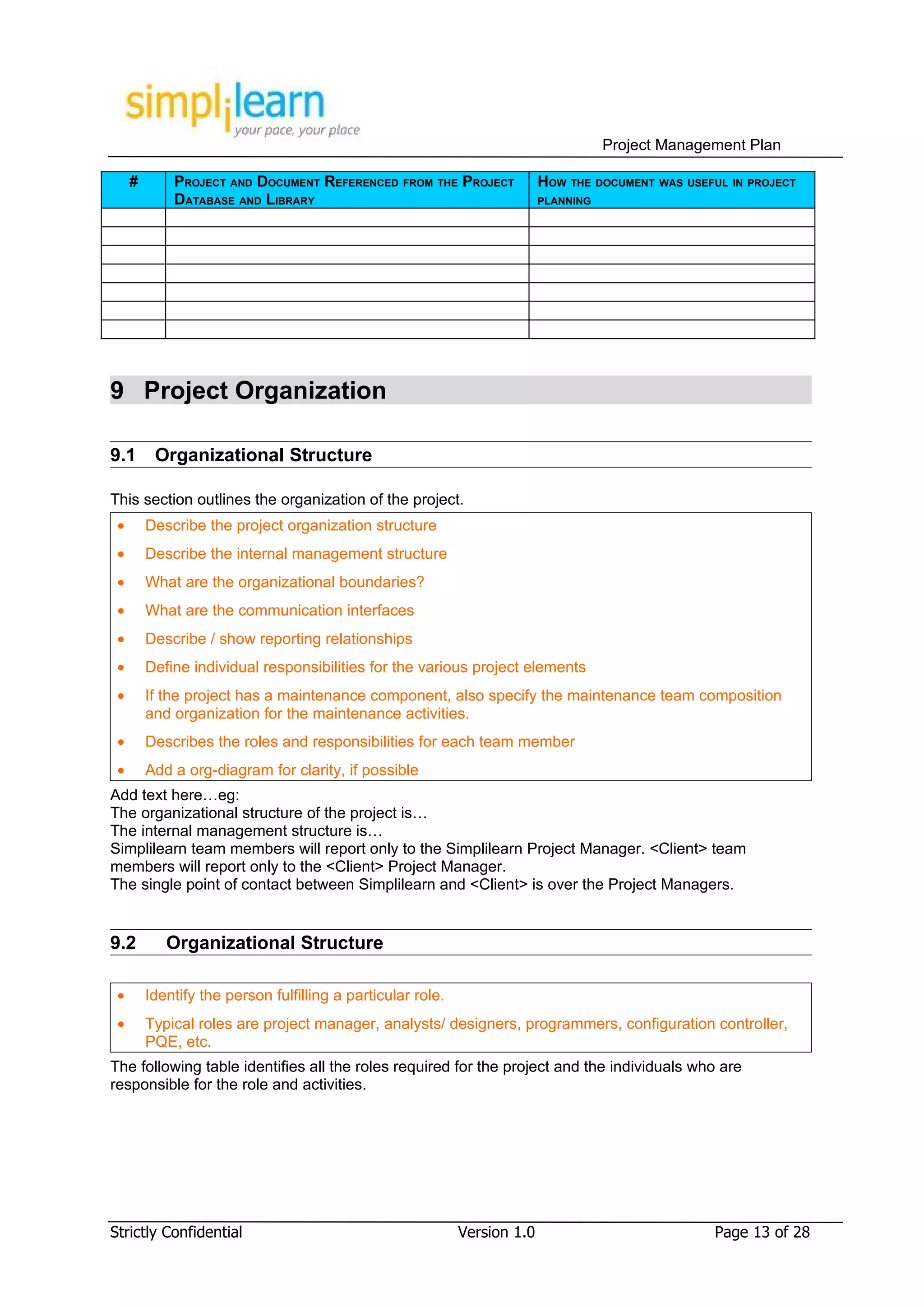 Project Management Plan

     #       PROJECT AND DOCUMENT REFERENCED FROM THE PROJECT              HOW THE DOCUMENT WAS USEFUL IN PROJECT
             DATABASE AND LIBRARY                                          PLANNING




9 Project Organization

9.1       Organizational Structure

This section outlines the organization of the project.
 •       Describe the project organization structure
 •       Describe the internal management structure
 •       What are the organizational boundaries?
 •       What are the communication interfaces
 •       Describe / show reporting relationships
 •       Define individual responsibilities for the various project elements
 •       If the project has a maintenance component, also specify the maintenance team composition
         and organization for the maintenance activities.
 •       Describes the roles and responsibilities for each team member
 •       Add a org-diagram for clarity, if possible
Add text here…eg:
The organizational structure of the project is…
The internal management structure is…
Simplilearn team members will report only to the Simplilearn Project Manager. <Client> team
members will report only to the <Client> Project Manager.
The single point of contact between Simplilearn and <Client> is over the Project Managers.


9.2         Organizational Structure

 •       Identify the person fulfilling a particular role.
 •       Typical roles are project manager, analysts/ designers, programmers, configuration controller,
         PQE, etc.
The following table identifies all the roles required for the project and the individuals who are
responsible for the role and activities.




Strictly Confidential                                        Version 1.0                             Page 13 of 28
 