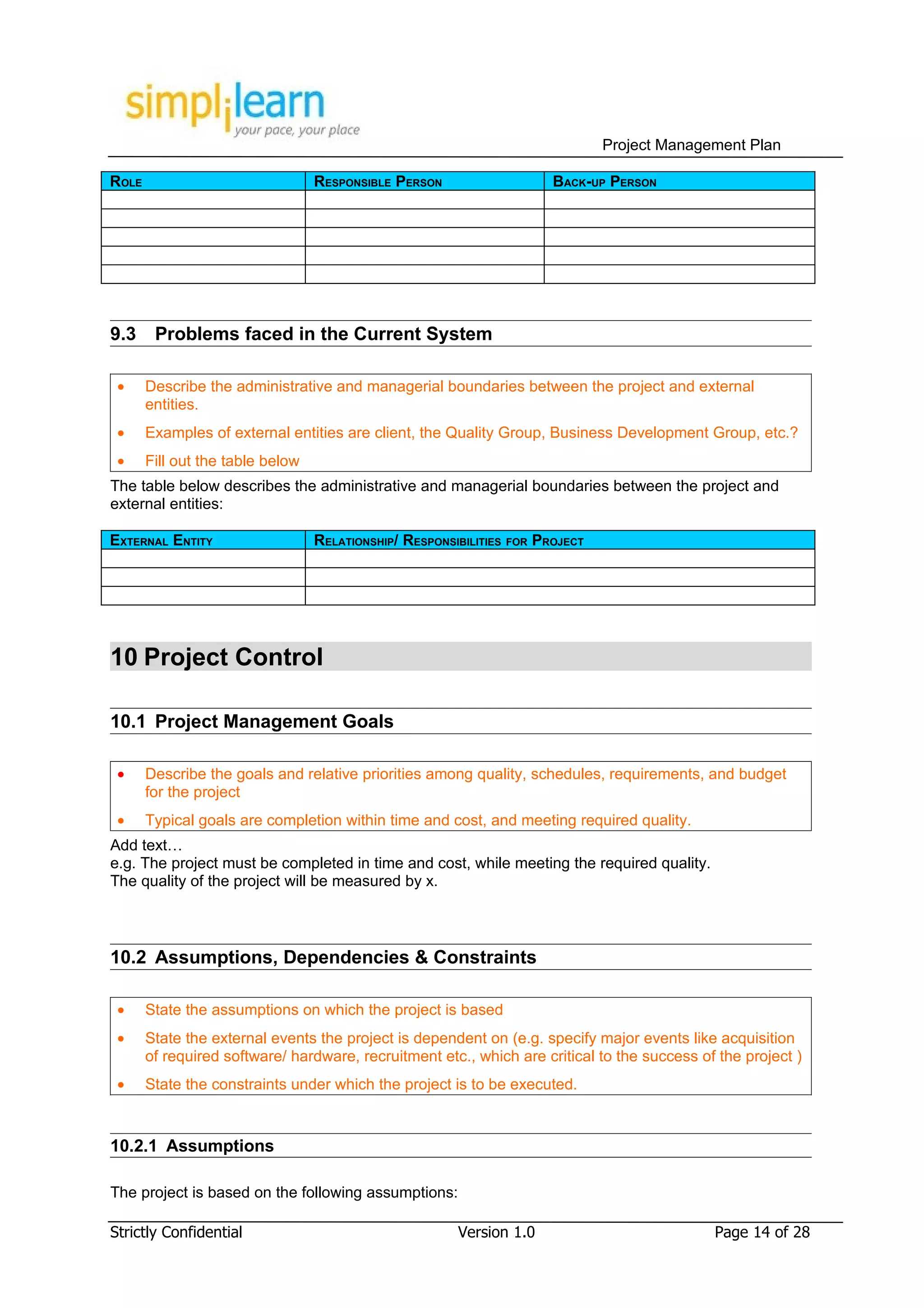 Project Management Plan

ROLE                              RESPONSIBLE PERSON                   BACK-UP PERSON




9.3     Problems faced in the Current System

 •     Describe the administrative and managerial boundaries between the project and external
       entities.
 •     Examples of external entities are client, the Quality Group, Business Development Group, etc.?
 •     Fill out the table below
The table below describes the administrative and managerial boundaries between the project and
external entities:

EXTERNAL ENTITY                   RELATIONSHIP/ RESPONSIBILITIES FOR PROJECT




10 Project Control

10.1 Project Management Goals

 •     Describe the goals and relative priorities among quality, schedules, requirements, and budget
       for the project
 •     Typical goals are completion within time and cost, and meeting required quality.
Add text…
e.g. The project must be completed in time and cost, while meeting the required quality.
The quality of the project will be measured by x.



10.2 Assumptions, Dependencies & Constraints

 •     State the assumptions on which the project is based
 •     State the external events the project is dependent on (e.g. specify major events like acquisition
       of required software/ hardware, recruitment etc., which are critical to the success of the project )
 •     State the constraints under which the project is to be executed.



10.2.1 Assumptions

The project is based on the following assumptions:

Strictly Confidential                                   Version 1.0                          Page 14 of 28
 