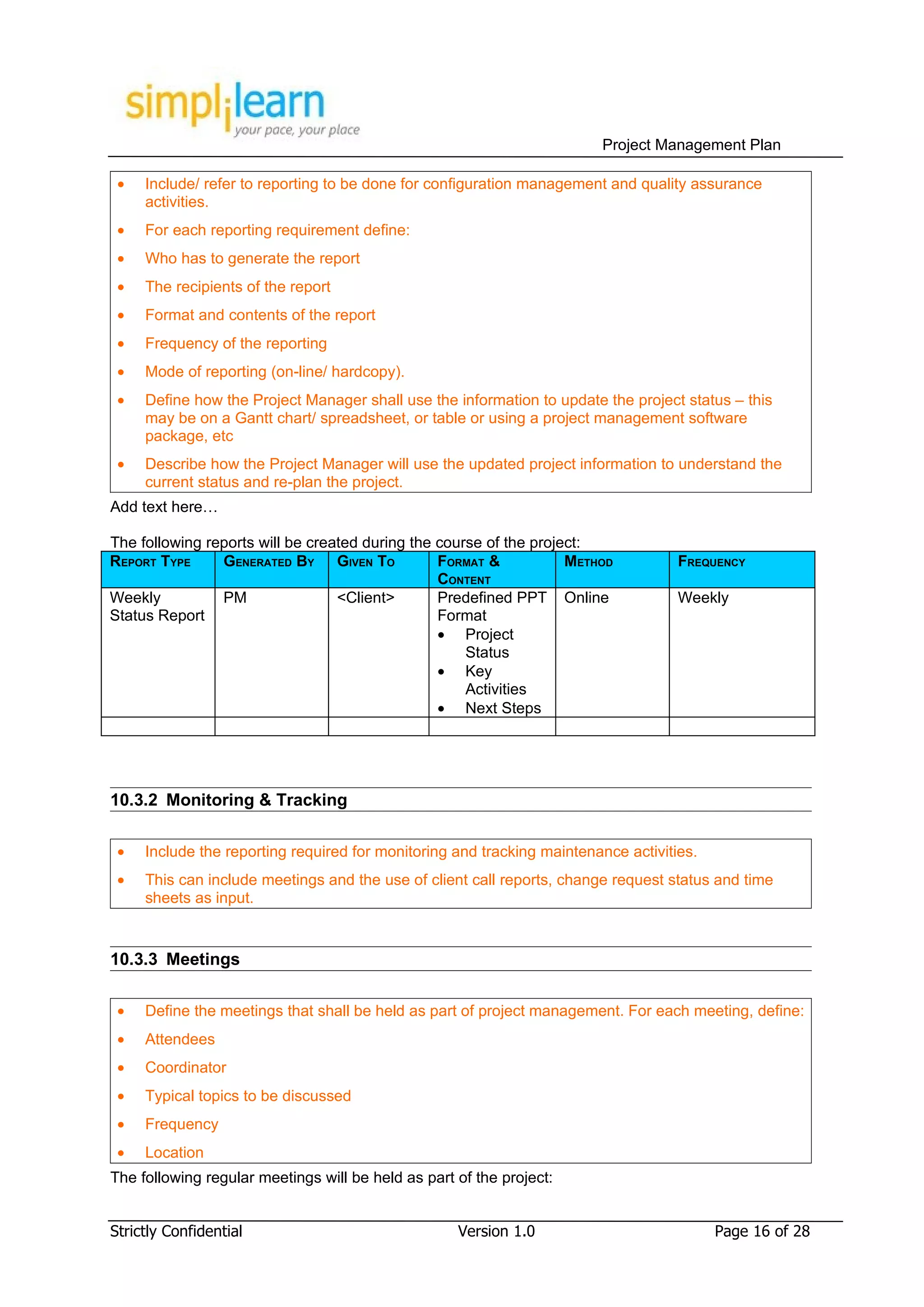 Project Management Plan

 •   Include/ refer to reporting to be done for configuration management and quality assurance
     activities.
 •   For each reporting requirement define:
 •   Who has to generate the report
 •   The recipients of the report
 •   Format and contents of the report
 •   Frequency of the reporting
 •   Mode of reporting (on-line/ hardcopy).
 •   Define how the Project Manager shall use the information to update the project status – this
     may be on a Gantt chart/ spreadsheet, or table or using a project management software
     package, etc
 •   Describe how the Project Manager will use the updated project information to understand the
     current status and re-plan the project.
Add text here…

The following reports will be created during the course of the project:
REPORT TYPE     GENERATED BY GIVEN TO            FORMAT &           METHOD          FREQUENCY
                                                 CONTENT
Weekly          PM                <Client>       Predefined PPT Online              Weekly
Status Report                                    Format
                                                 • Project
                                                     Status
                                                 • Key
                                                     Activities
                                                 • Next Steps




10.3.2 Monitoring & Tracking

 •   Include the reporting required for monitoring and tracking maintenance activities.
 •   This can include meetings and the use of client call reports, change request status and time
     sheets as input.


10.3.3 Meetings

 •   Define the meetings that shall be held as part of project management. For each meeting, define:
 •   Attendees
 •   Coordinator
 •   Typical topics to be discussed
 •   Frequency
 •   Location
The following regular meetings will be held as part of the project:


Strictly Confidential                               Version 1.0                           Page 16 of 28
 