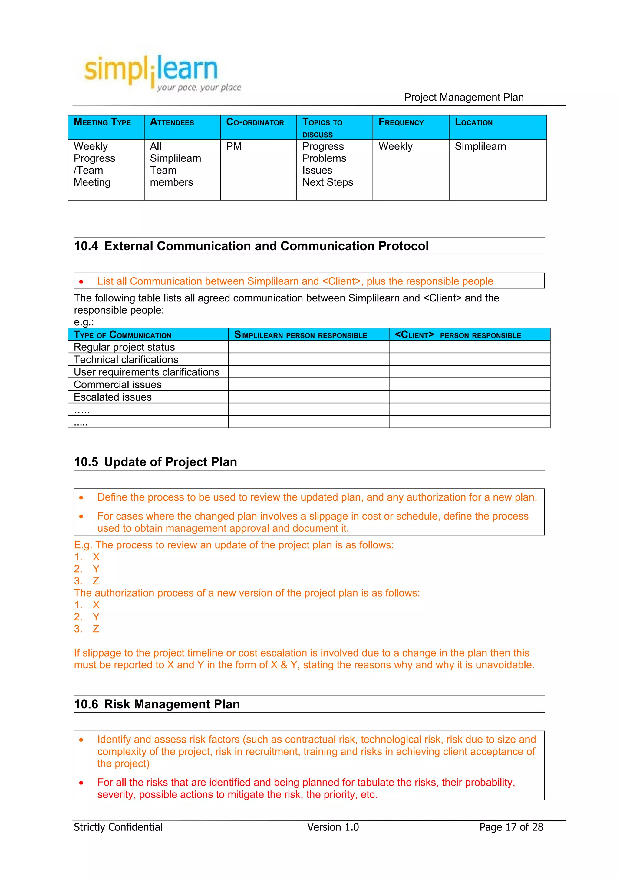 Project Management Plan

MEETING TYPE     ATTENDEES         CO-ORDINATOR      TOPICS TO        FREQUENCY         LOCATION
                                                     DISCUSS
Weekly           All               PM                Progress         Weekly            Simplilearn
Progress         Simplilearn                         Problems
/Team            Team                                Issues
Meeting          members                             Next Steps




10.4 External Communication and Communication Protocol

 •   List all Communication between Simplilearn and <Client>, plus the responsible people
The following table lists all agreed communication between Simplilearn and <Client> and the
responsible people:
e.g.:
TYPE OF COMMUNICATION                SIMPLILEARN PERSON RESPONSIBLE  <CLIENT> PERSON RESPONSIBLE
Regular project status
Technical clarifications
User requirements clarifications
Commercial issues
Escalated issues
…..
.....


10.5 Update of Project Plan

 •   Define the process to be used to review the updated plan, and any authorization for a new plan.
 •   For cases where the changed plan involves a slippage in cost or schedule, define the process
     used to obtain management approval and document it.
E.g. The process to review an update of the project plan is as follows:
1. X
2. Y
3. Z
The authorization process of a new version of the project plan is as follows:
1. X
2. Y
3. Z

If slippage to the project timeline or cost escalation is involved due to a change in the plan then this
must be reported to X and Y in the form of X & Y, stating the reasons why and why it is unavoidable.


10.6 Risk Management Plan

 •   Identify and assess risk factors (such as contractual risk, technological risk, risk due to size and
     complexity of the project, risk in recruitment, training and risks in achieving client acceptance of
     the project)
 •   For all the risks that are identified and being planned for tabulate the risks, their probability,
     severity, possible actions to mitigate the risk, the priority, etc.


Strictly Confidential                                 Version 1.0                             Page 17 of 28
 