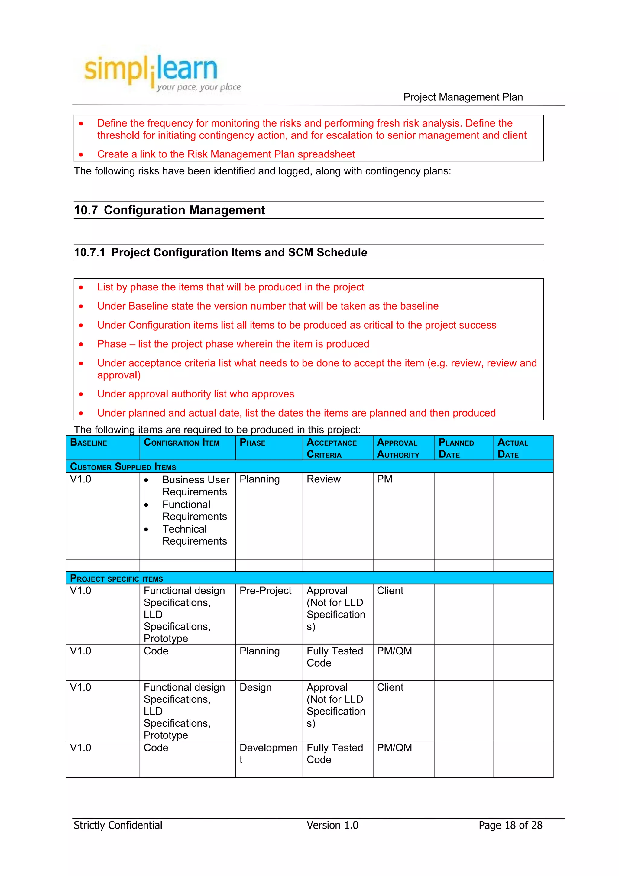Project Management Plan

 •     Define the frequency for monitoring the risks and performing fresh risk analysis. Define the
       threshold for initiating contingency action, and for escalation to senior management and client
 •     Create a link to the Risk Management Plan spreadsheet
The following risks have been identified and logged, along with contingency plans:


10.7 Configuration Management


10.7.1 Project Configuration Items and SCM Schedule

 •     List by phase the items that will be produced in the project
 •     Under Baseline state the version number that will be taken as the baseline
 •     Under Configuration items list all items to be produced as critical to the project success
 •     Phase – list the project phase wherein the item is produced
 •     Under acceptance criteria list what needs to be done to accept the item (e.g. review, review and
       approval)
 •     Under approval authority list who approves
 •     Under planned and actual date, list the dates the items are planned and then produced
 The following items are required to be produced in this project:
BASELINE         CONFIGRATION ITEM    PHASE         ACCEPTANCE        APPROVAL       PLANNED        ACTUAL
                                                    CRITERIA          AUTHORITY      DATE           DATE
CUSTOMER SUPPLIED ITEMS
V1.0             • Business User Planning           Review            PM
                    Requirements
                 • Functional
                    Requirements
                 • Technical
                    Requirements


PROJECT SPECIFIC ITEMS
V1.0              Functional design    Pre-Project    Approval        Client
                  Specifications,                     (Not for LLD
                  LLD                                 Specification
                  Specifications,                     s)
                  Prototype
V1.0              Code                 Planning       Fully Tested    PM/QM
                                                      Code

V1.0             Functional design     Design         Approval        Client
                 Specifications,                      (Not for LLD
                 LLD                                  Specification
                 Specifications,                      s)
                 Prototype
V1.0             Code                  Developmen Fully Tested        PM/QM
                                       t          Code




Strictly Confidential                                 Version 1.0                              Page 18 of 28
 