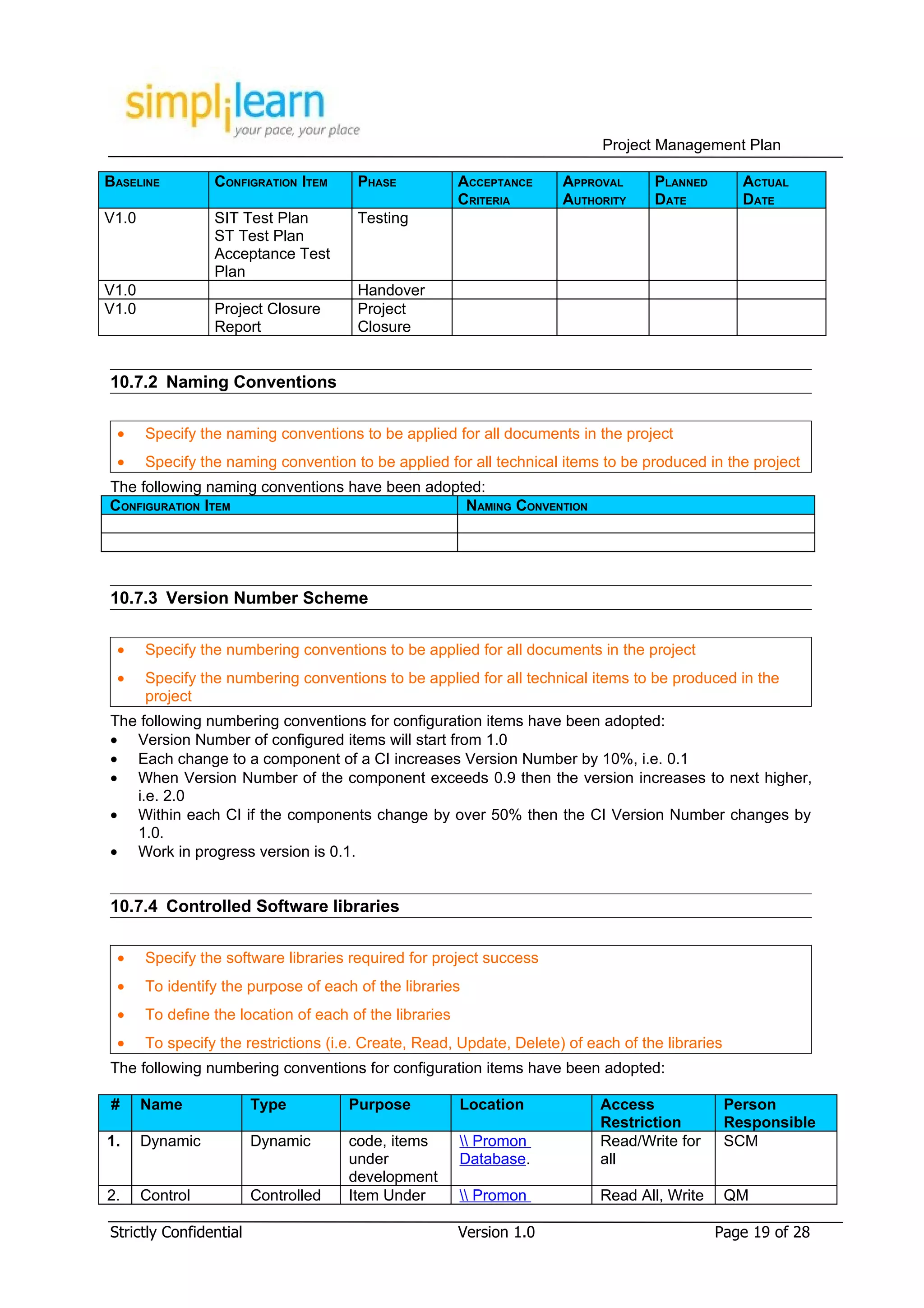 Project Management Plan

BASELINE         CONFIGRATION ITEM     PHASE             ACCEPTANCE    APPROVAL     PLANNED         ACTUAL
                                                         CRITERIA      AUTHORITY    DATE            DATE
V1.0             SIT Test Plan         Testing
                 ST Test Plan
                 Acceptance Test
                 Plan
V1.0                                   Handover
V1.0             Project Closure       Project
                 Report                Closure


10.7.2 Naming Conventions

 •     Specify the naming conventions to be applied for all documents in the project
 •     Specify the naming convention to be applied for all technical items to be produced in the project
The following naming conventions have been adopted:
CONFIGURATION ITEM                              NAMING CONVENTION




10.7.3 Version Number Scheme

 •     Specify the numbering conventions to be applied for all documents in the project
 •     Specify the numbering conventions to be applied for all technical items to be produced in the
       project
The following numbering conventions for configuration items have been adopted:
• Version Number of configured items will start from 1.0
• Each change to a component of a CI increases Version Number by 10%, i.e. 0.1
• When Version Number of the component exceeds 0.9 then the version increases to next higher,
   i.e. 2.0
• Within each CI if the components change by over 50% then the CI Version Number changes by
   1.0.
• Work in progress version is 0.1.


10.7.4 Controlled Software libraries

 •     Specify the software libraries required for project success
 •     To identify the purpose of each of the libraries
 •     To define the location of each of the libraries
 •     To specify the restrictions (i.e. Create, Read, Update, Delete) of each of the libraries
The following numbering conventions for configuration items have been adopted:

#      Name             Type          Purpose            Location           Access                Person
                                                                            Restriction           Responsible
1.     Dynamic          Dynamic       code, items         Promon          Read/Write for        SCM
                                      under              Database.          all
                                      development
2.     Control          Controlled    Item Under          Promon          Read All, Write       QM

Strictly Confidential                                    Version 1.0                          Page 19 of 28
 