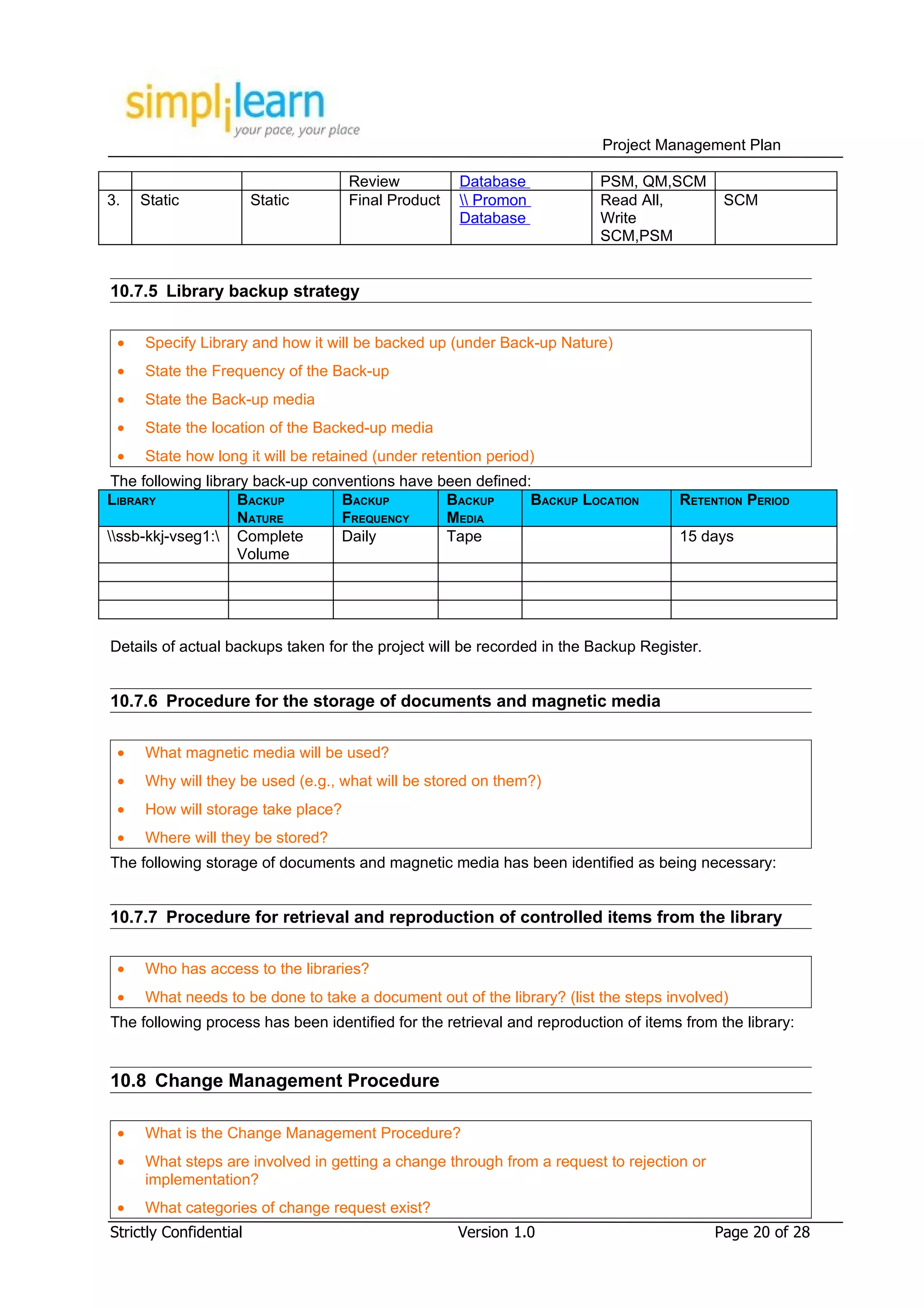 Project Management Plan

                                    Review          Database             PSM, QM,SCM
3.   Static             Static      Final Product    Promon            Read All,          SCM
                                                    Database             Write
                                                                         SCM,PSM


10.7.5 Library backup strategy

 •   Specify Library and how it will be backed up (under Back-up Nature)
 •   State the Frequency of the Back-up
 •   State the Back-up media
 •   State the location of the Backed-up media
 •   State how long it will be retained (under retention period)
 The following library back-up conventions have been defined:
LIBRARY             BACKUP         BACKUP        BACKUP      BACKUP LOCATION         RETENTION PERIOD
                    NATURE         FREQUENCY     MEDIA
ssb-kkj-vseg1: Complete         Daily         Tape                                15 days
                    Volume




Details of actual backups taken for the project will be recorded in the Backup Register.


10.7.6 Procedure for the storage of documents and magnetic media

 •   What magnetic media will be used?
 •   Why will they be used (e.g., what will be stored on them?)
 •   How will storage take place?
 •   Where will they be stored?
The following storage of documents and magnetic media has been identified as being necessary:


10.7.7 Procedure for retrieval and reproduction of controlled items from the library

 •   Who has access to the libraries?
 •   What needs to be done to take a document out of the library? (list the steps involved)
The following process has been identified for the retrieval and reproduction of items from the library:


10.8 Change Management Procedure

 •   What is the Change Management Procedure?
 •   What steps are involved in getting a change through from a request to rejection or
     implementation?
 •   What categories of change request exist?
Strictly Confidential                               Version 1.0                            Page 20 of 28
 