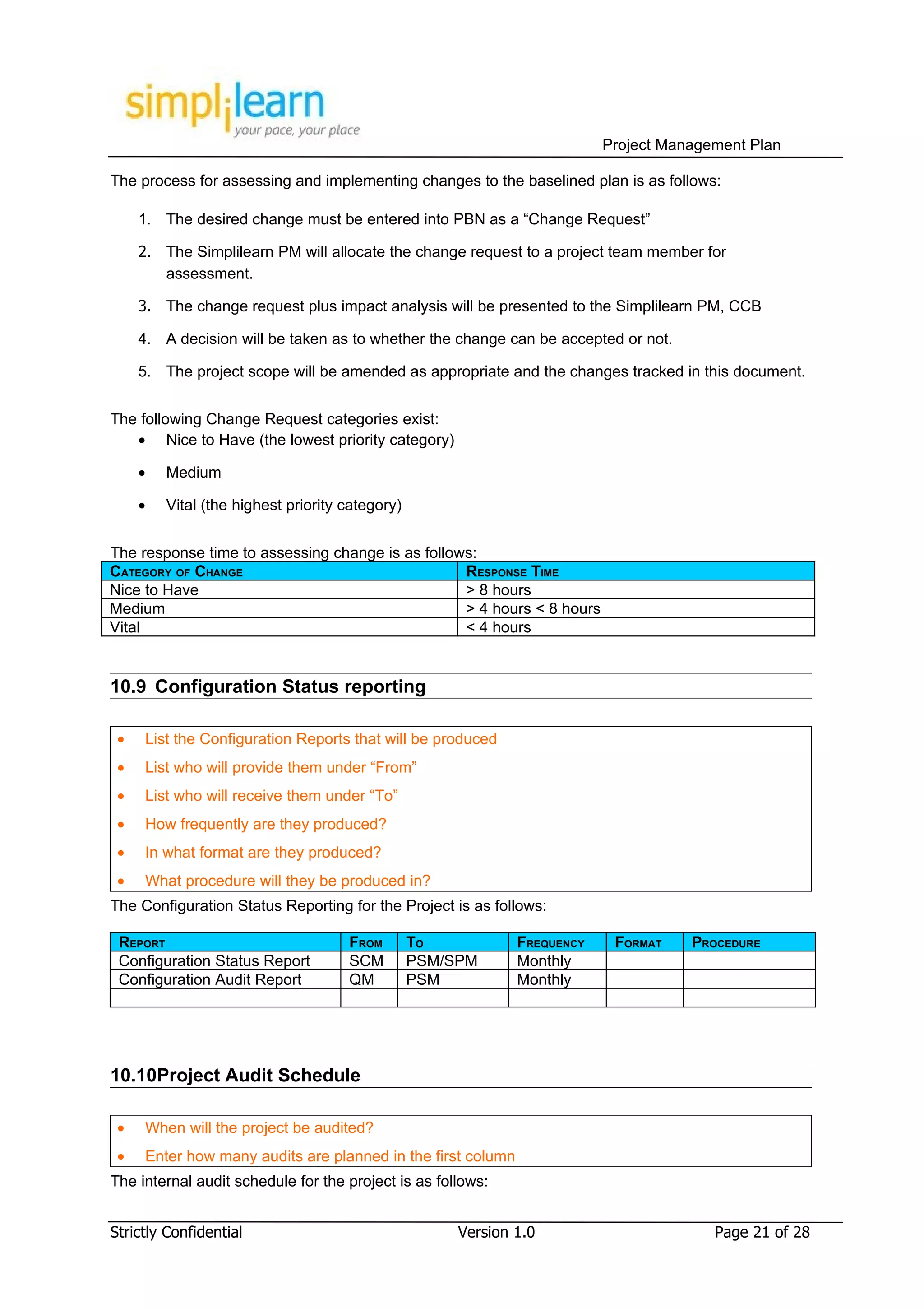 Project Management Plan

The process for assessing and implementing changes to the baselined plan is as follows:

     1. The desired change must be entered into PBN as a “Change Request”

     2. The Simplilearn PM will allocate the change request to a project team member for
        assessment.

     3. The change request plus impact analysis will be presented to the Simplilearn PM, CCB

     4. A decision will be taken as to whether the change can be accepted or not.

     5. The project scope will be amended as appropriate and the changes tracked in this document.


The following Change Request categories exist:
   • Nice to Have (the lowest priority category)

     •   Medium

     •   Vital (the highest priority category)


The response time to assessing change is as follows:
CATEGORY OF CHANGE                                RESPONSE TIME
Nice to Have                                      > 8 hours
Medium                                            > 4 hours < 8 hours
Vital                                             < 4 hours


10.9 Configuration Status reporting

 •   List the Configuration Reports that will be produced
 •   List who will provide them under “From”
 •   List who will receive them under “To”
 •   How frequently are they produced?
 •   In what format are they produced?
 •   What procedure will they be produced in?
The Configuration Status Reporting for the Project is as follows:

 REPORT                              FROM        TO           FREQUENCY    FORMAT    PROCEDURE
 Configuration Status Report         SCM         PSM/SPM      Monthly
 Configuration Audit Report          QM          PSM          Monthly




10.10Project Audit Schedule

 •   When will the project be audited?
 •   Enter how many audits are planned in the first column
The internal audit schedule for the project is as follows:


Strictly Confidential                                 Version 1.0                       Page 21 of 28
 
