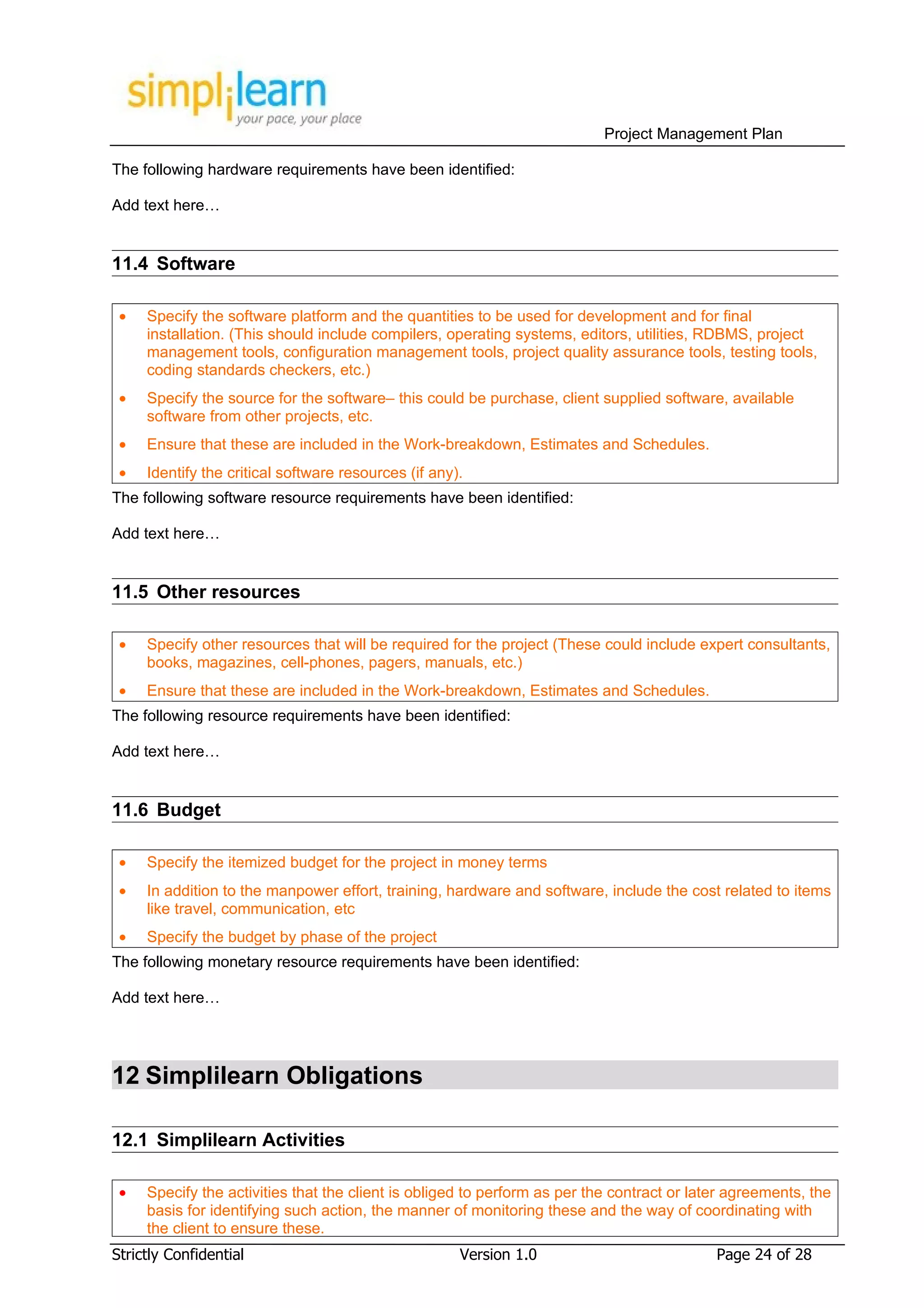 Project Management Plan

The following hardware requirements have been identified:

Add text here…


11.4 Software

 •   Specify the software platform and the quantities to be used for development and for final
     installation. (This should include compilers, operating systems, editors, utilities, RDBMS, project
     management tools, configuration management tools, project quality assurance tools, testing tools,
     coding standards checkers, etc.)
 •   Specify the source for the software– this could be purchase, client supplied software, available
     software from other projects, etc.
 •   Ensure that these are included in the Work-breakdown, Estimates and Schedules.
 •   Identify the critical software resources (if any).
The following software resource requirements have been identified:

Add text here…


11.5 Other resources

 •   Specify other resources that will be required for the project (These could include expert consultants,
     books, magazines, cell-phones, pagers, manuals, etc.)
 •   Ensure that these are included in the Work-breakdown, Estimates and Schedules.
The following resource requirements have been identified:

Add text here…


11.6 Budget

 •   Specify the itemized budget for the project in money terms
 •   In addition to the manpower effort, training, hardware and software, include the cost related to items
     like travel, communication, etc
 •   Specify the budget by phase of the project
The following monetary resource requirements have been identified:

Add text here…




12 Simplilearn Obligations

12.1 Simplilearn Activities

 •   Specify the activities that the client is obliged to perform as per the contract or later agreements, the
     basis for identifying such action, the manner of monitoring these and the way of coordinating with
     the client to ensure these.
Strictly Confidential                                 Version 1.0                           Page 24 of 28
 