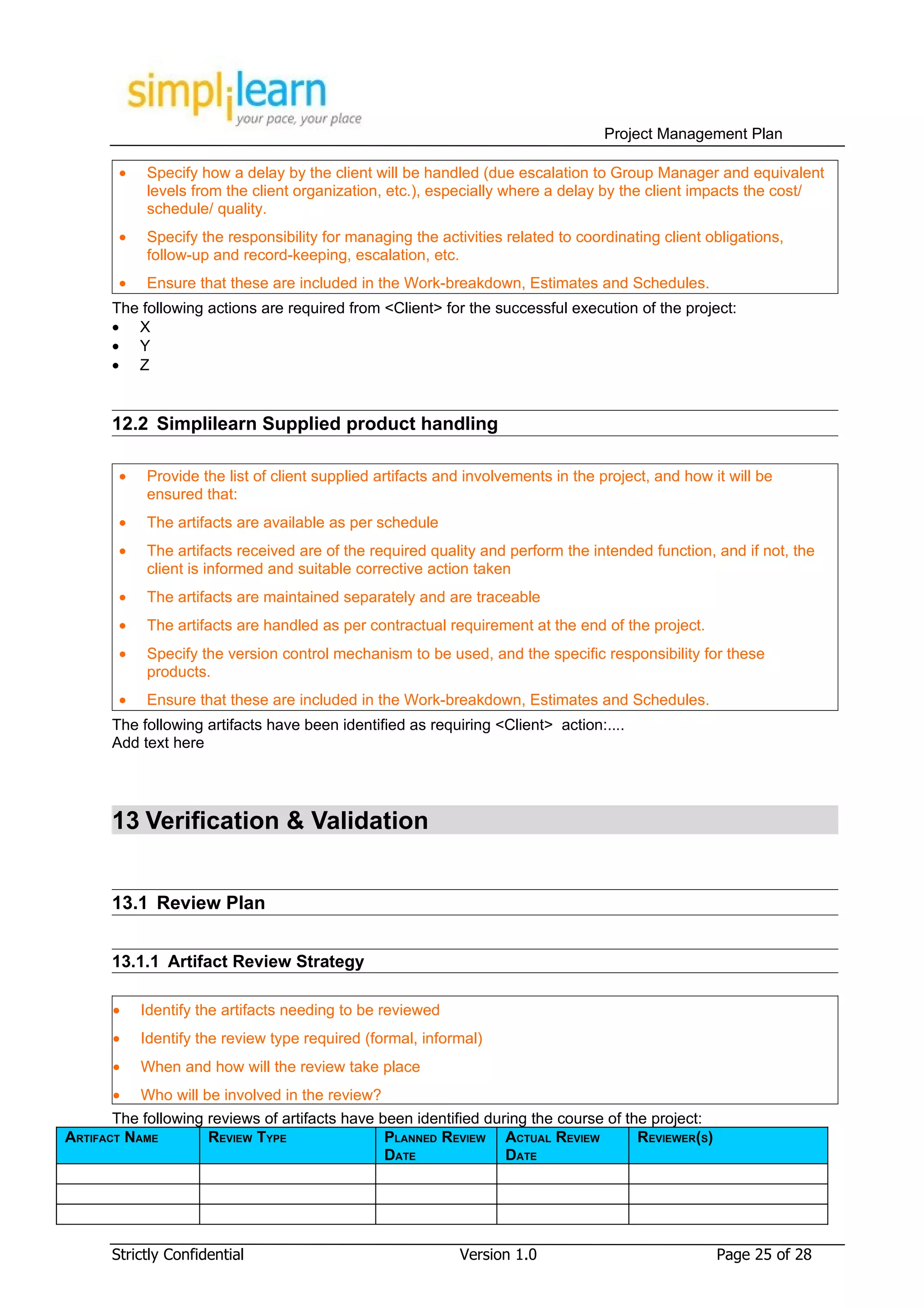 Project Management Plan

        •   Specify how a delay by the client will be handled (due escalation to Group Manager and equivalent
            levels from the client organization, etc.), especially where a delay by the client impacts the cost/
            schedule/ quality.
        •   Specify the responsibility for managing the activities related to coordinating client obligations,
            follow-up and record-keeping, escalation, etc.
        •   Ensure that these are included in the Work-breakdown, Estimates and Schedules.
       The following actions are required from <Client> for the successful execution of the project:
       • X
       • Y
       • Z


       12.2 Simplilearn Supplied product handling

        •   Provide the list of client supplied artifacts and involvements in the project, and how it will be
            ensured that:
        •   The artifacts are available as per schedule
        •   The artifacts received are of the required quality and perform the intended function, and if not, the
            client is informed and suitable corrective action taken
        •   The artifacts are maintained separately and are traceable
        •   The artifacts are handled as per contractual requirement at the end of the project.
        •   Specify the version control mechanism to be used, and the specific responsibility for these
            products.
        •   Ensure that these are included in the Work-breakdown, Estimates and Schedules.
       The following artifacts have been identified as requiring <Client> action:....
       Add text here




       13 Verification & Validation


       13.1 Review Plan


       13.1.1 Artifact Review Strategy

       •    Identify the artifacts needing to be reviewed
       •    Identify the review type required (formal, informal)
       •    When and how will the review take place
       •    Who will be involved in the review?
       The following reviews of artifacts have been identified during the course of the project:
ARTIFACT NAME        REVIEW TYPE                PLANNED REVIEW ACTUAL REVIEW          REVIEWER(S)
                                                DATE              DATE




       Strictly Confidential                                Version 1.0                             Page 25 of 28
 