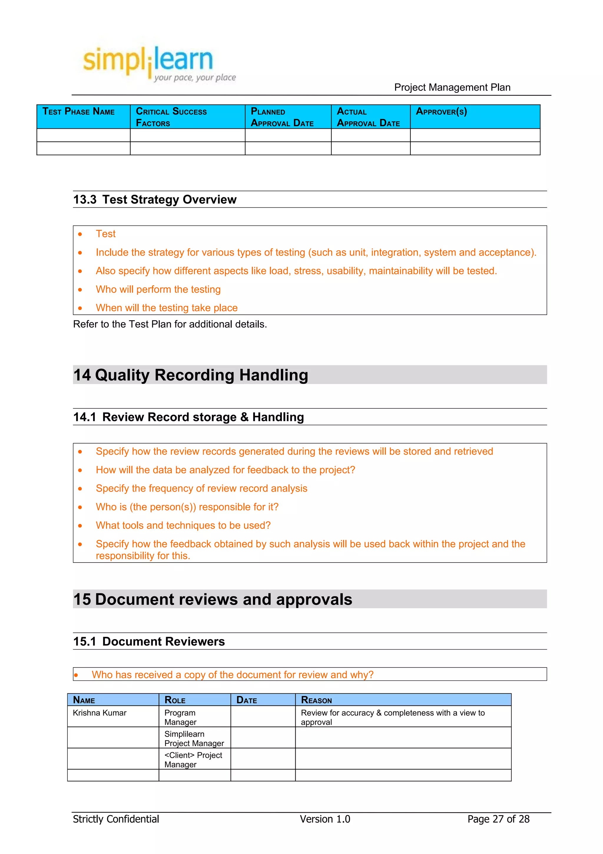 Project Management Plan

TEST PHASE NAME       CRITICAL SUCCESS             PLANNED             ACTUAL               APPROVER(S)
                      FACTORS                      APPROVAL DATE       APPROVAL DATE




      13.3 Test Strategy Overview

       •     Test
       •     Include the strategy for various types of testing (such as unit, integration, system and acceptance).
       •     Also specify how different aspects like load, stress, usability, maintainability will be tested.
       •     Who will perform the testing
       •     When will the testing take place
      Refer to the Test Plan for additional details.




      14 Quality Recording Handling

      14.1 Review Record storage & Handling

       •     Specify how the review records generated during the reviews will be stored and retrieved
       •     How will the data be analyzed for feedback to the project?
       •     Specify the frequency of review record analysis
       •     Who is (the person(s)) responsible for it?
       •     What tools and techniques to be used?
       •     Specify how the feedback obtained by such analysis will be used back within the project and the
             responsibility for this.



      15 Document reviews and approvals

      15.1 Document Reviewers

      •    Who has received a copy of the document for review and why?

      NAME                    ROLE               DATE         REASON
      Krishna Kumar           Program                         Review for accuracy & completeness with a view to
                              Manager                         approval
                              Simplilearn
                              Project Manager
                              <Client> Project
                              Manager




      Strictly Confidential                                  Version 1.0                                  Page 27 of 28
 