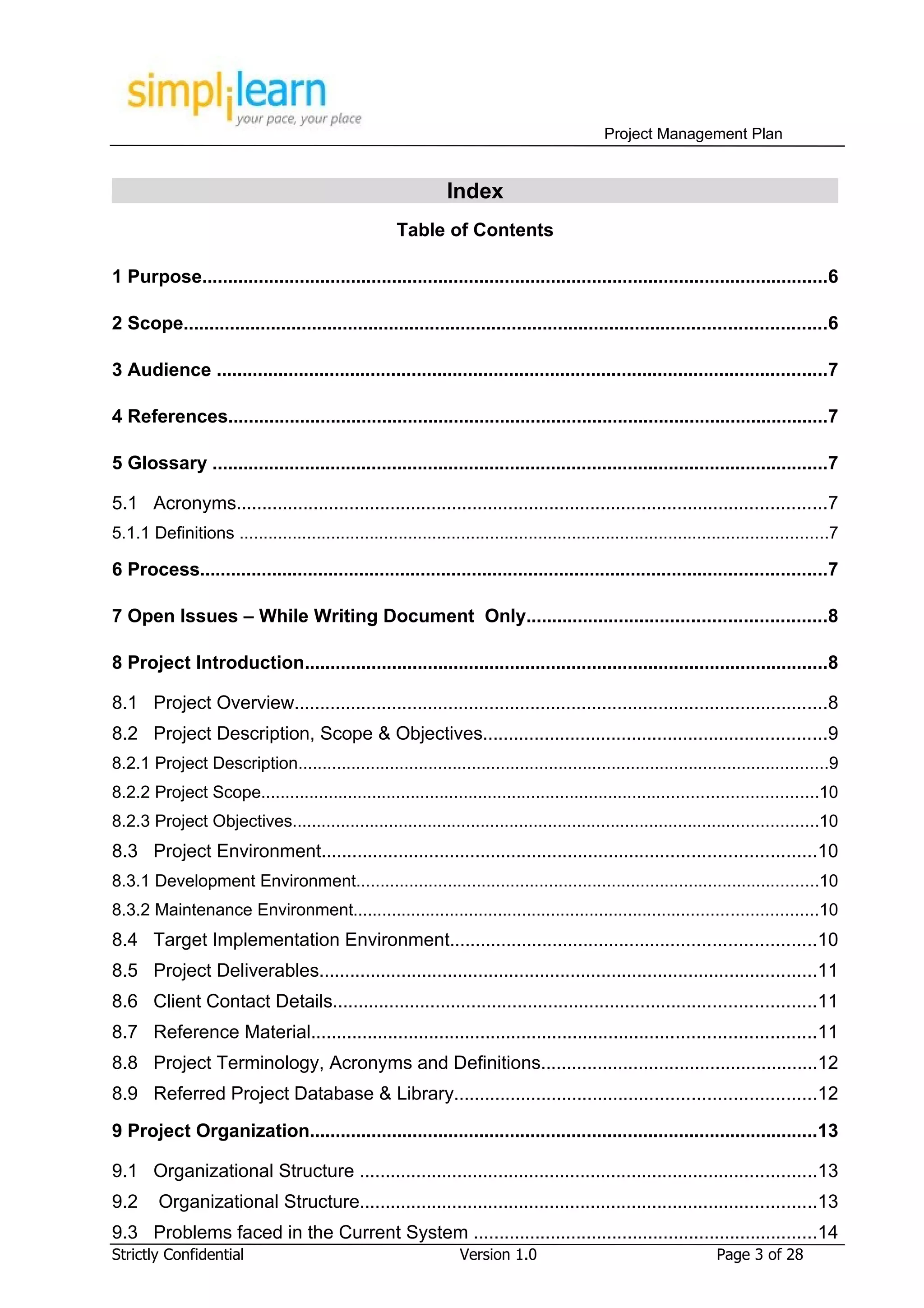 Project Management Plan


                                                                 Index
                                                       Table of Contents

1 Purpose..........................................................................................................................6

2 Scope.............................................................................................................................6

3 Audience .......................................................................................................................7

4 References.....................................................................................................................7

5 Glossary ........................................................................................................................7

5.1 Acronyms...................................................................................................................7
5.1.1 Definitions ..........................................................................................................................7

6 Process..........................................................................................................................7

7 Open Issues – While Writing Document Only..........................................................8

8 Project Introduction......................................................................................................8

8.1 Project Overview........................................................................................................8
8.2 Project Description, Scope & Objectives...................................................................9
8.2.1 Project Description..............................................................................................................9
8.2.2 Project Scope...................................................................................................................10
8.2.3 Project Objectives.............................................................................................................10
8.3 Project Environment................................................................................................10
8.3.1 Development Environment................................................................................................10
8.3.2 Maintenance Environment................................................................................................10
8.4 Target Implementation Environment.......................................................................10
8.5 Project Deliverables.................................................................................................11
8.6 Client Contact Details..............................................................................................11
8.7 Reference Material..................................................................................................11
8.8 Project Terminology, Acronyms and Definitions......................................................12
8.9 Referred Project Database & Library......................................................................12

9 Project Organization...................................................................................................13

9.1 Organizational Structure .........................................................................................13
9.2      Organizational Structure.........................................................................................13
9.3 Problems faced in the Current System ...................................................................14
Strictly Confidential                                              Version 1.0                                       Page 3 of 28
 