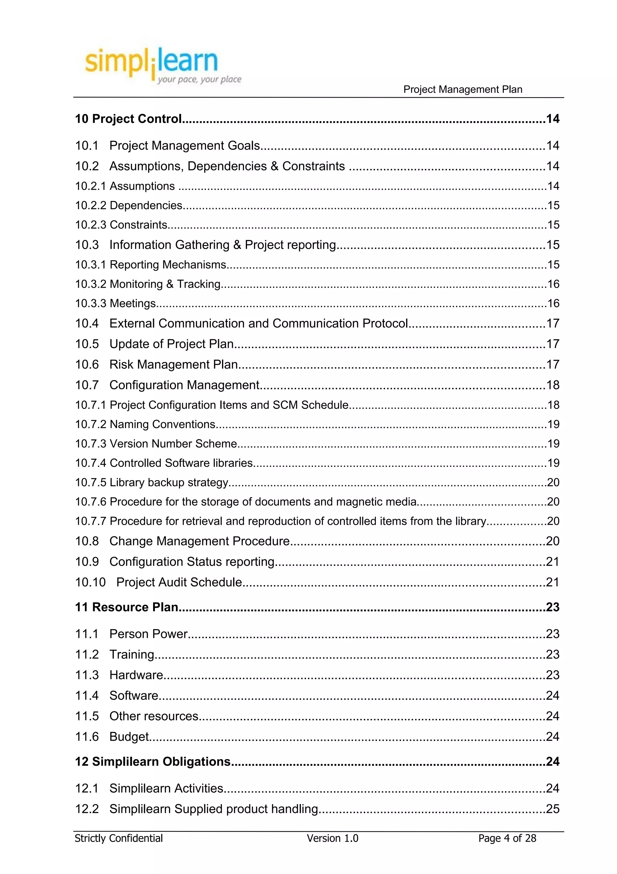 Project Management Plan

10 Project Control..........................................................................................................14

10.1 Project Management Goals...................................................................................14
10.2 Assumptions, Dependencies & Constraints .........................................................14
10.2.1 Assumptions ..................................................................................................................14
10.2.2 Dependencies.................................................................................................................15
10.2.3 Constraints......................................................................................................................15
10.3 Information Gathering & Project reporting.............................................................15
10.3.1 Reporting Mechanisms...................................................................................................15
10.3.2 Monitoring & Tracking.....................................................................................................16
10.3.3 Meetings.........................................................................................................................16
10.4 External Communication and Communication Protocol........................................17
10.5 Update of Project Plan...........................................................................................17
10.6 Risk Management Plan.........................................................................................17
10.7 Configuration Management...................................................................................18
10.7.1 Project Configuration Items and SCM Schedule.............................................................18
10.7.2 Naming Conventions.......................................................................................................19
10.7.3 Version Number Scheme................................................................................................19
10.7.4 Controlled Software libraries...........................................................................................19
10.7.5 Library backup strategy...................................................................................................20
10.7.6 Procedure for the storage of documents and magnetic media........................................20
10.7.7 Procedure for retrieval and reproduction of controlled items from the library..................20
10.8 Change Management Procedure..........................................................................20
10.9 Configuration Status reporting...............................................................................21
10.10 Project Audit Schedule........................................................................................21

11 Resource Plan...........................................................................................................23

11.1 Person Power........................................................................................................23
11.2 Training..................................................................................................................23
11.3 Hardware...............................................................................................................23
11.4 Software.................................................................................................................24
11.5 Other resources.....................................................................................................24
11.6 Budget....................................................................................................................24

12 Simplilearn Obligations............................................................................................24

12.1 Simplilearn Activities..............................................................................................24
12.2 Simplilearn Supplied product handling..................................................................25

Strictly Confidential                                             Version 1.0                                     Page 4 of 28
 