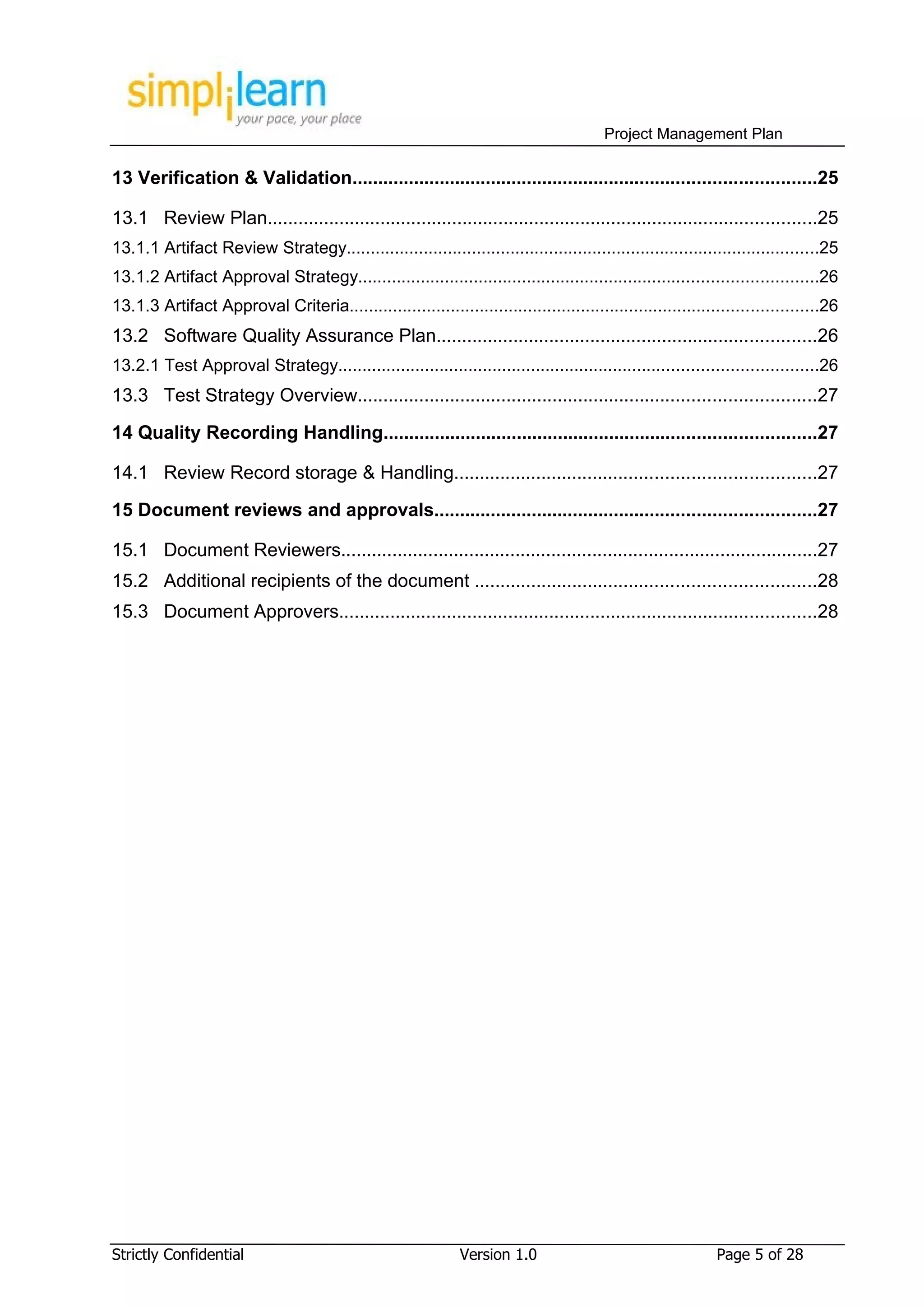 Project Management Plan

13 Verification & Validation..........................................................................................25

13.1 Review Plan...........................................................................................................25
13.1.1 Artifact Review Strategy..................................................................................................25
13.1.2 Artifact Approval Strategy...............................................................................................26
13.1.3 Artifact Approval Criteria.................................................................................................26
13.2 Software Quality Assurance Plan..........................................................................26
13.2.1 Test Approval Strategy...................................................................................................26
13.3 Test Strategy Overview.........................................................................................27

14 Quality Recording Handling....................................................................................27

14.1 Review Record storage & Handling......................................................................27
15 Document reviews and approvals..........................................................................27

15.1 Document Reviewers.............................................................................................27
15.2 Additional recipients of the document ..................................................................28
15.3 Document Approvers.............................................................................................28




Strictly Confidential                                          Version 1.0                                   Page 5 of 28
 