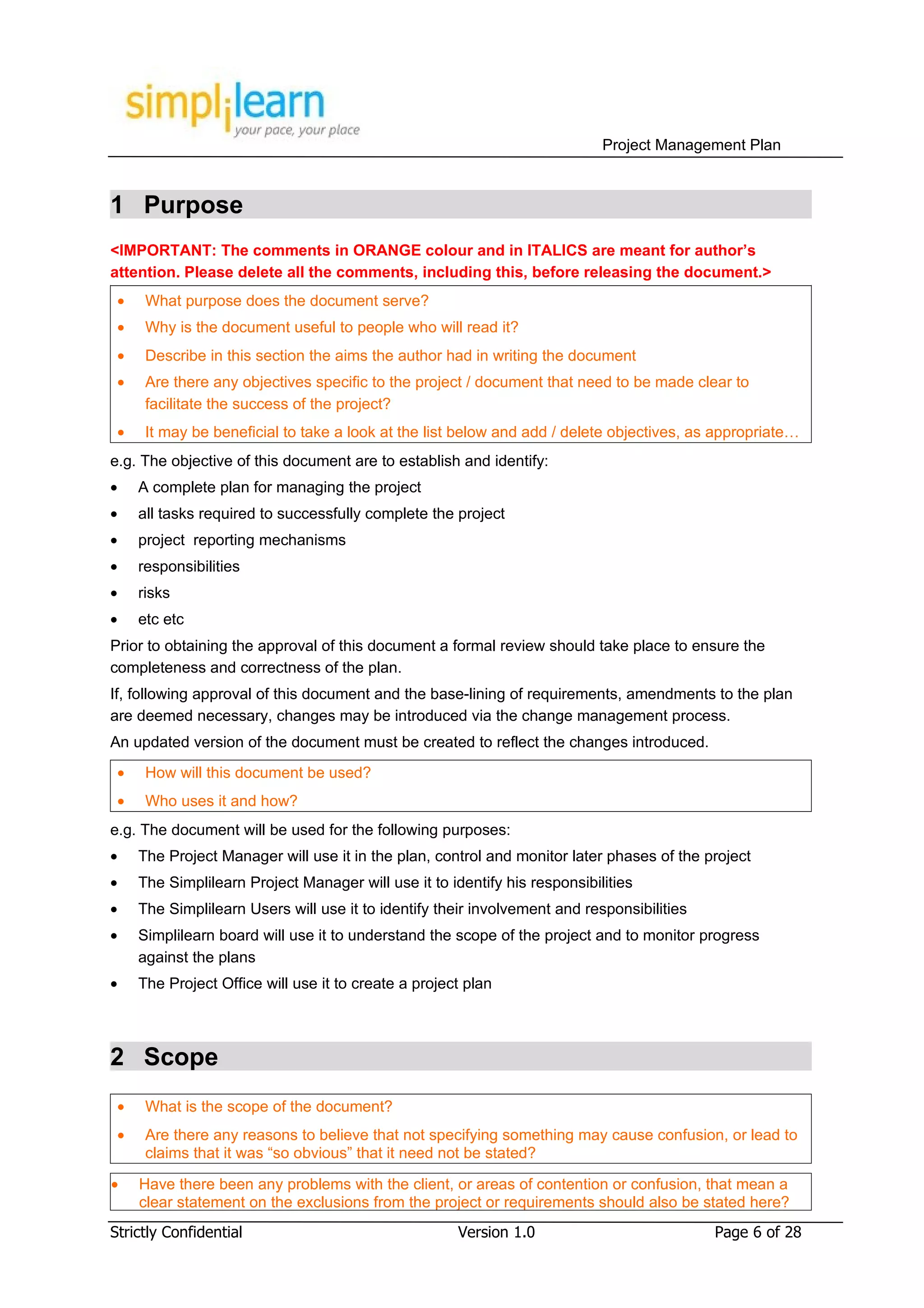 Project Management Plan



1 Purpose
<IMPORTANT: The comments in ORANGE colour and in ITALICS are meant for author’s
attention. Please delete all the comments, including this, before releasing the document.>
 •    What purpose does the document serve?
 •    Why is the document useful to people who will read it?
 •    Describe in this section the aims the author had in writing the document
 •    Are there any objectives specific to the project / document that need to be made clear to
      facilitate the success of the project?
 •    It may be beneficial to take a look at the list below and add / delete objectives, as appropriate…
e.g. The objective of this document are to establish and identify:
•    A complete plan for managing the project
•    all tasks required to successfully complete the project
•    project reporting mechanisms
•    responsibilities
•    risks
•    etc etc
Prior to obtaining the approval of this document a formal review should take place to ensure the
completeness and correctness of the plan.
If, following approval of this document and the base-lining of requirements, amendments to the plan
are deemed necessary, changes may be introduced via the change management process.
An updated version of the document must be created to reflect the changes introduced.
 •    How will this document be used?
 •    Who uses it and how?
e.g. The document will be used for the following purposes:
•    The Project Manager will use it in the plan, control and monitor later phases of the project
•    The Simplilearn Project Manager will use it to identify his responsibilities
•    The Simplilearn Users will use it to identify their involvement and responsibilities
•    Simplilearn board will use it to understand the scope of the project and to monitor progress
     against the plans
•    The Project Office will use it to create a project plan



2 Scope
 •    What is the scope of the document?
 •    Are there any reasons to believe that not specifying something may cause confusion, or lead to
      claims that it was “so obvious” that it need not be stated?

•    Have there been any problems with the client, or areas of contention or confusion, that mean a
     clear statement on the exclusions from the project or requirements should also be stated here?
Strictly Confidential                                 Version 1.0                           Page 6 of 28
 