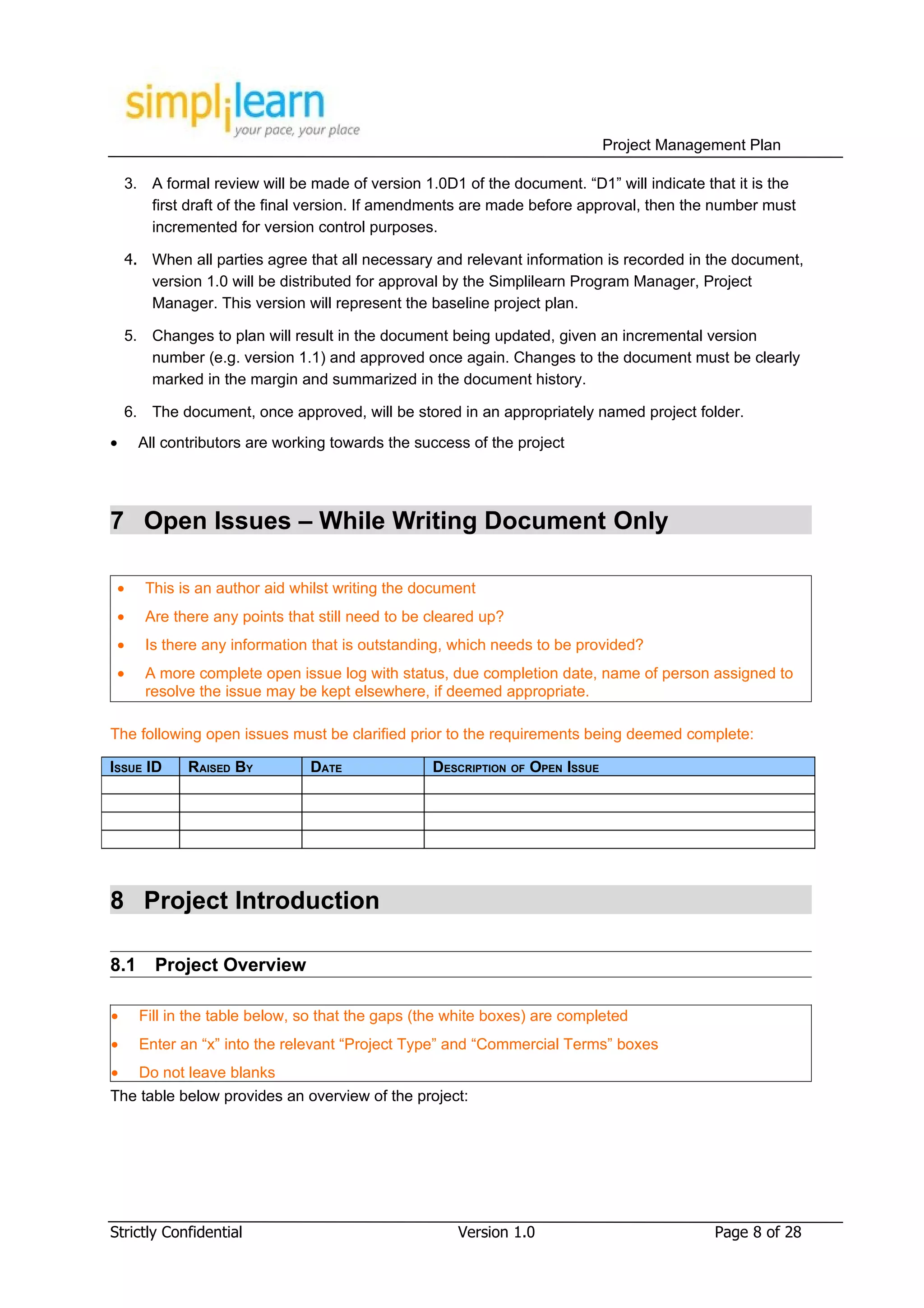 Project Management Plan

    3. A formal review will be made of version 1.0D1 of the document. “D1” will indicate that it is the
       first draft of the final version. If amendments are made before approval, then the number must
       incremented for version control purposes.

    4. When all parties agree that all necessary and relevant information is recorded in the document,
       version 1.0 will be distributed for approval by the Simplilearn Program Manager, Project
       Manager. This version will represent the baseline project plan.

    5. Changes to plan will result in the document being updated, given an incremental version
       number (e.g. version 1.1) and approved once again. Changes to the document must be clearly
       marked in the margin and summarized in the document history.

    6. The document, once approved, will be stored in an appropriately named project folder.
•     All contributors are working towards the success of the project




7 Open Issues – While Writing Document Only

 •     This is an author aid whilst writing the document
 •     Are there any points that still need to be cleared up?
 •     Is there any information that is outstanding, which needs to be provided?
 •     A more complete open issue log with status, due completion date, name of person assigned to
       resolve the issue may be kept elsewhere, if deemed appropriate.

The following open issues must be clarified prior to the requirements being deemed complete:

ISSUE ID     RAISED BY         DATE               DESCRIPTION OF OPEN ISSUE




8 Project Introduction

8.1     Project Overview

•     Fill in the table below, so that the gaps (the white boxes) are completed
•     Enter an “x” into the relevant “Project Type” and “Commercial Terms” boxes
•     Do not leave blanks
The table below provides an overview of the project:




Strictly Confidential                                 Version 1.0                           Page 8 of 28
 