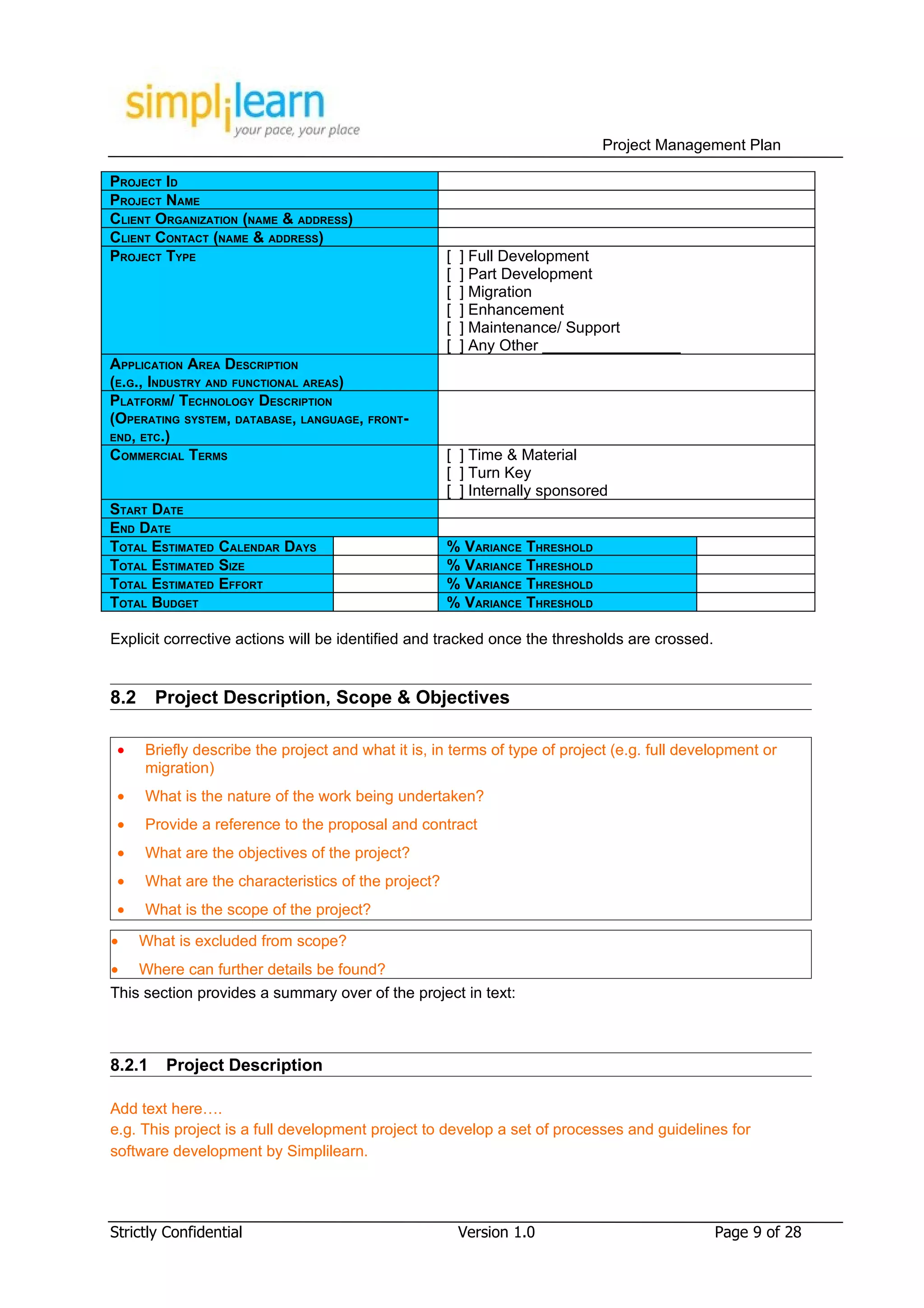 Project Management Plan

PROJECT ID
PROJECT NAME
CLIENT ORGANIZATION (NAME & ADDRESS)
CLIENT CONTACT (NAME & ADDRESS)
PROJECT TYPE                                         [   ] Full Development
                                                     [   ] Part Development
                                                     [   ] Migration
                                                     [   ] Enhancement
                                                     [   ] Maintenance/ Support
                                                     [   ] Any Other ________________
APPLICATION AREA DESCRIPTION
(E.G., INDUSTRY AND FUNCTIONAL AREAS)
PLATFORM/ TECHNOLOGY DESCRIPTION
(OPERATING SYSTEM, DATABASE, LANGUAGE, FRONT-
END, ETC.)
COMMERCIAL TERMS                                     [ ] Time & Material
                                                     [ ] Turn Key
                                                     [ ] Internally sponsored
START DATE
END DATE
TOTAL ESTIMATED CALENDAR DAYS                        % VARIANCE THRESHOLD
TOTAL ESTIMATED SIZE                                 % VARIANCE THRESHOLD
TOTAL ESTIMATED EFFORT                               % VARIANCE THRESHOLD
TOTAL BUDGET                                         % VARIANCE THRESHOLD

Explicit corrective actions will be identified and tracked once the thresholds are crossed.


8.2     Project Description, Scope & Objectives

 •    Briefly describe the project and what it is, in terms of type of project (e.g. full development or
      migration)
 •    What is the nature of the work being undertaken?
 •    Provide a reference to the proposal and contract
 •    What are the objectives of the project?
 •    What are the characteristics of the project?
 •    What is the scope of the project?

•     What is excluded from scope?
•     Where can further details be found?
This section provides a summary over of the project in text:



8.2.1    Project Description

Add text here….
e.g. This project is a full development project to develop a set of processes and guidelines for
software development by Simplilearn.




Strictly Confidential                                    Version 1.0                          Page 9 of 28
 