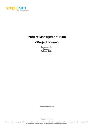 Project Management Plan
                                                        <Project Name>
                                                                   Document ID:
                                                                     Version:
                                                                   Release Date:




                                                                 www.simplilearn.com




                                                                   Copyright Simplilearn

This document is the property of Simplilearn, and its contents are confidential to Simplilearn Reproduction of the materials contained herein, in part or full
                                        in any form by anyone, without the permission of Simplilearn is prohibited.
 