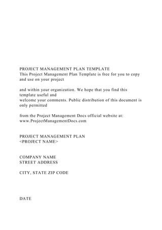 PROJECT MANAGEMENT PLAN TEMPLATE
This Project Management Plan Template is free for you to copy
and use on your project
and within your organization. We hope that you find this
template useful and
welcome your comments. Public distribution of this document is
only permitted
from the Project Management Docs official website at:
www.ProjectManagementDocs.com
PROJECT MANAGEMENT PLAN
<PROJECT NAME>
COMPANY NAME
STREET ADDRESS
CITY, STATE ZIP CODE
DATE
 