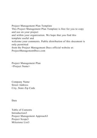 Project Management Plan Template
This Project Management Plan Template is free for you to copy
and use on your project
and within your organization. We hope that you find this
template useful and
welcome your comments. Public distribution of this document is
only permitted
from the Project Management Docs official website at:
ProjectManagementDocs.com
Project Management Plan
<Project Name>
Company Name
Street Address
City, State Zip Code
Date
Table of Contents
Introduction3
Project Management Approach3
Project Scope3
Milestone List3
 