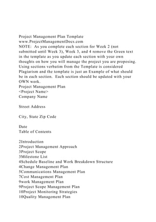 Project Management Plan Template
www.ProjectManagementDocs.com
NOTE: As you complete each section for Week 2 (not
submitted until Week 3), Week 3, and 4 remove the Green text
in the template as you update each section with your own
thoughts on how you will manage the project you are proposing.
Using sections verbatim from the Template is considered
Plagiarism and the template is just an Example of what should
be in each section. Each section should be updated with your
OWN work.
Project Management Plan
<Project Name>
Company Name
Street Address
City, State Zip Code
Date
Table of Contents
2Introduction
2Project Management Approach
3Project Scope
3Milestone List
4Schedule Baseline and Work Breakdown Structure
4Change Management Plan
5Communications Management Plan
7Cost Management Plan
9work Management Plan
9Project Scope Management Plan
10Project Monitoring Strategies
10Quality Management Plan
 