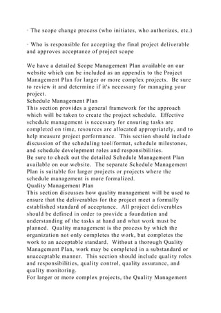 · The scope change process (who initiates, who authorizes, etc.)
· Who is responsible for accepting the final project deliverable
and approves acceptance of project scope
We have a detailed Scope Management Plan available on our
website which can be included as an appendix to the Project
Management Plan for larger or more complex projects. Be sure
to review it and determine if it's necessary for managing your
project.
Schedule Management Plan
This section provides a general framework for the approach
which will be taken to create the project schedule. Effective
schedule management is necessary for ensuring tasks are
completed on time, resources are allocated appropriately, and to
help measure project performance. This section should include
discussion of the scheduling tool/format, schedule milestones,
and schedule development roles and responsibilities.
Be sure to check out the detailed Schedule Management Plan
available on our website. The separate Schedule Management
Plan is suitable for larger projects or projects where the
schedule management is more formalized.
Quality Management Plan
This section discusses how quality management will be used to
ensure that the deliverables for the project meet a formally
established standard of acceptance. All project deliverables
should be defined in order to provide a foundation and
understanding of the tasks at hand and what work must be
planned. Quality management is the process by which the
organization not only completes the work, but completes the
work to an acceptable standard. Without a thorough Quality
Management Plan, work may be completed in a substandard or
unacceptable manner. This section should include quality roles
and responsibilities, quality control, quality assurance, and
quality monitoring.
For larger or more complex projects, the Quality Management
 