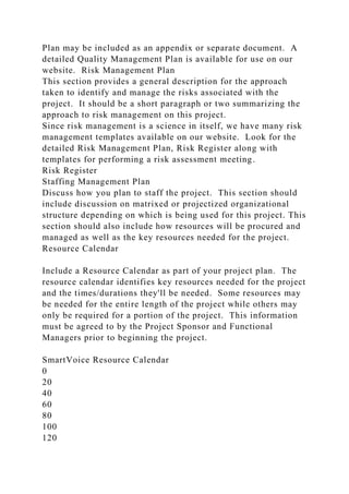 Plan may be included as an appendix or separate document. A
detailed Quality Management Plan is available for use on our
website. Risk Management Plan
This section provides a general description for the approach
taken to identify and manage the risks associated with the
project. It should be a short paragraph or two summarizing the
approach to risk management on this project.
Since risk management is a science in itself, we have many risk
management templates available on our website. Look for the
detailed Risk Management Plan, Risk Register along with
templates for performing a risk assessment meeting.
Risk Register
Staffing Management Plan
Discuss how you plan to staff the project. This section should
include discussion on matrixed or projectized organizational
structure depending on which is being used for this project. This
section should also include how resources will be procured and
managed as well as the key resources needed for the project.
Resource Calendar
Include a Resource Calendar as part of your project plan. The
resource calendar identifies key resources needed for the project
and the times/durations they'll be needed. Some resources may
be needed for the entire length of the project while others may
only be required for a portion of the project. This information
must be agreed to by the Project Sponsor and Functional
Managers prior to beginning the project.
SmartVoice Resource Calendar
0
20
40
60
80
100
120
 