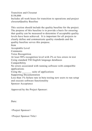 Transition and Closeout
$150,000
Includes all work hours for transition to operations and project
closeoutQuality Baseline
This section should include the quality baseline for the project.
The purpose of this baseline is to provide a basis for ensuring
that quality can be measured to determine if acceptable quality
levels have been achieved. It is important for all projects to
clearly define and communicate quality standards and the
quality baseline serves this purpose.
Item
Acceptable Level
Comments
Voice Recognition
At least 98% recognition level with 2% or less errors in text
Using standard TSI English language databases
Compatibility
No errors associated with running software with compatible
applications
Using the _______ suite of applications
Supporting Documentation
Less than 1% failure rate in beta testing new users to run setup
and execute software functionality
Sponsor Acceptance
Approved by the Project Sponsor:
Date:
<Project Sponsor>
<Project Sponsor Title>
 