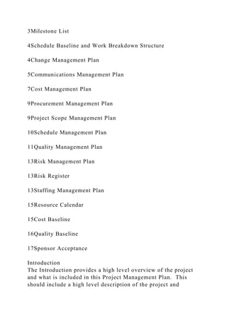 3Milestone List
4Schedule Baseline and Work Breakdown Structure
4Change Management Plan
5Communications Management Plan
7Cost Management Plan
9Procurement Management Plan
9Project Scope Management Plan
10Schedule Management Plan
11Quality Management Plan
13Risk Management Plan
13Risk Register
13Staffing Management Plan
15Resource Calendar
15Cost Baseline
16Quality Baseline
17Sponsor Acceptance
Introduction
The Introduction provides a high level overview of the project
and what is included in this Project Management Plan. This
should include a high level description of the project and
 