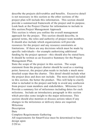 describe the projects deliverables and benefits. Excessive detail
is not necessary in this section as the other sections of the
project plan will include this information. This section should
provide a summarized framework of the project and its purpose.
Look back at the Project Charter for information to include in
this section.Project Management Approach
This section is where you outline the overall management
approach for the project. This section should describe, in
general terms, the roles and authority of project team members.
It should also include which organizations will provide
resources for the project and any resource constraints or
limitations. If there are any decisions which must be made by
specific individuals—for example authorizing additional
funding by the project sponsor—this should also be stated here.
It should be written as an Executive Summary for the Project
Management Plan.
State the scope of the project in this section. The scope
statement from the project charter should be used as a starting
point; however, the project plan needs to include a much more
detailed scope than the charter. This detail should include what
the project does and does not include. The more detail included
in this section, the better the product. This will help to clarify
what is included in the project and help to avoid any confusion
from project team members and stakeholders. Milestone List
Provide a summary list of milestones including dates for each
milestone. Include an introductory paragraph in this section
which provides some insight to the major milestones. This
section should also mention or discuss actions taken if any
changes to the milestones or delivery dates are required.
Milestone
Description
Date
Complete Requirements Gathering
All requirements for SmartVoice must be determined to base
design upon
2/28/xx
 
