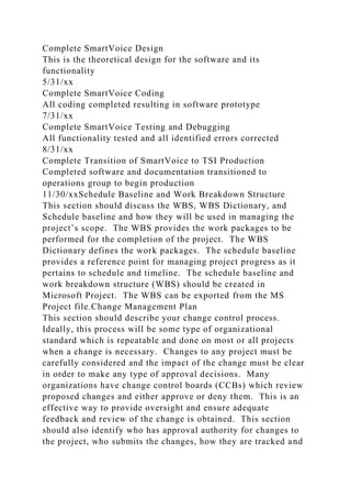 Complete SmartVoice Design
This is the theoretical design for the software and its
functionality
5/31/xx
Complete SmartVoice Coding
All coding completed resulting in software prototype
7/31/xx
Complete SmartVoice Testing and Debugging
All functionality tested and all identified errors corrected
8/31/xx
Complete Transition of SmartVoice to TSI Production
Completed software and documentation transitioned to
operations group to begin production
11/30/xxSchedule Baseline and Work Breakdown Structure
This section should discuss the WBS, WBS Dictionary, and
Schedule baseline and how they will be used in managing the
project’s scope. The WBS provides the work packages to be
performed for the completion of the project. The WBS
Dictionary defines the work packages. The schedule baseline
provides a reference point for managing project progress as it
pertains to schedule and timeline. The schedule baseline and
work breakdown structure (WBS) should be created in
Microsoft Project. The WBS can be exported from the MS
Project file.Change Management Plan
This section should describe your change control process.
Ideally, this process will be some type of organizational
standard which is repeatable and done on most or all projects
when a change is necessary. Changes to any project must be
carefully considered and the impact of the change must be clear
in order to make any type of approval decisions. Many
organizations have change control boards (CCBs) which review
proposed changes and either approve or deny them. This is an
effective way to provide oversight and ensure adequate
feedback and review of the change is obtained. This section
should also identify who has approval authority for changes to
the project, who submits the changes, how they are tracked and
 