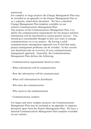 monitored.
For complex or large projects the Change Management Plan may
be included as an appendix to the Project Management Plan or
as a separate, stand-alone document. We have a detailed
Change Management Plan template available on our
website.Communications Management Plan
The purpose of the Communications Management Plan is to
define the communication requirements for the project and how
information will be distributed to ensure project success. You
should give considerable thought to how you want to manage
communications on every project. By having a solid
communications management approach you’ll find that many
project management problems can be avoided. In this section
you should provide an overview of your communications
management approach. Generally, the Communications
Management Plan defines the following:
· Communication requirements based on roles
· What information will be communicated
· How the information will be communicated
· When will information be distributed
· Who does the communication
· Who receives the communication
· Communications conduct
For larger and more complex projects, the Communications
Management Plan may be included as an appendix or separate
document apart from the Project Management Plan. We have a
detailed Communications Management Plan template available
on our website.
 
