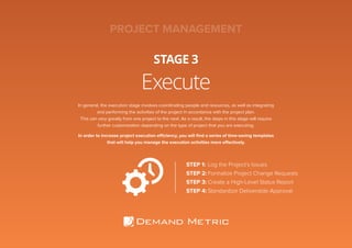 Execute
STAGE 3
PROJECT MANAGEMENT
In general, the execution stage involves coordinating people and resources, as well as integrating
and performing the activities of the project in accordance with the project plan.
This can vary greatly from one project to the next. As a result, the steps in this stage will require
further customization depending on the type of project that you are executing.
In order to increase project execution efficiency, you will find a series of time-saving templates
that will help you manage the execution activities more effectively.
STEP 1:	Log the Project’s Issues
STEP 2:	Formalize Project Change Requests
STEP 3:	Create a High-Level Status Report
STEP 4:	Standardize Deliverable Approval
 