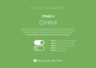 Control
STAGE 4
PROJECT MANAGEMENT
Project control is the element of a project that keeps it on-track, on-time and within budget. It gener-
ally consists of a series of processes that are performed to observe project execution so that potential
problems can be identified in a timely manner and corrective action can be taken if necessary.
The primary objective of this stage is to maintain schedule, budget, and scope.
STEP 1:	Control the Project Schedule
STEP 2:	Control the Project Budget
STEP 3:	Control the Project Scope
STEP 4:	Control Quality
STEP 5:	Control Risks
 