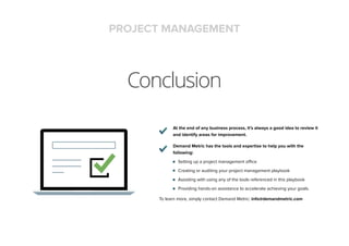 Conclusion
At the end of any business process, it’s always a good idea to review it
and identify areas for improvement.
Demand Metric has the tools and expertise to help you with the
following:
Setting up a project management office
Creating or auditing your project management playbook
Assisting with using any of the tools referenced in this playbook
Providing hands-on assistance to accelerate achieving your goals.
To learn more, simply contact Demand Metric: info@demandmetric.com
PROJECT MANAGEMENT
 