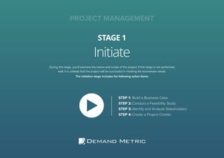 Initiate
STAGE 1
PROJECT MANAGEMENT
During this stage, you’ll examine the nature and scope of the project. If this stage is not performed
well, it is unlikely that the project will be successful in meeting the businesses needs.
The initiation stage includes the following action items:
STEP 1:	Build a Business Case
STEP 2:	Conduct a Feasibility Study
STEP 3:	Identify and Analyze Stakeholders
STEP 4:	Create a Project Charter
 