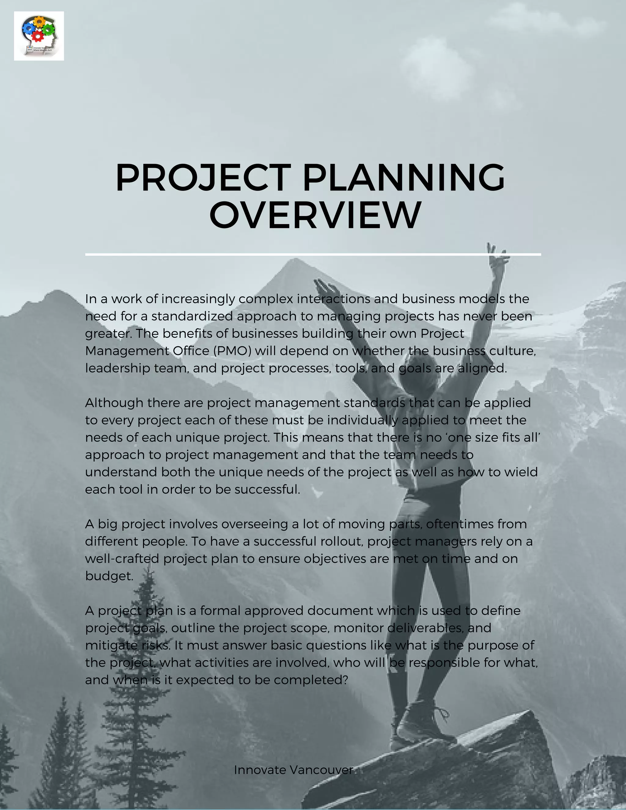 PROJECT PLANNING
OVERVIEW
In a work of increasingly complex interactions and business models the
need for a standardized approach to managing projects has never been
greater. The benefits of businesses building their own Project
Management Office (PMO) will depend on whether the business culture,
leadership team, and project processes, tools, and goals are aligned.
Although there are project management standards that can be applied
to every project each of these must be individually applied to meet the
needs of each unique project. This means that there is no ‘one size fits all’
approach to project management and that the team needs to
understand both the unique needs of the project as well as how to wield
each tool in order to be successful.
A big project involves overseeing a lot of moving parts, oftentimes from
different people. To have a successful rollout, project managers rely on a
well-crafted project plan to ensure objectives are met on time and on
budget.  
A project plan is a formal approved document which is used to define
project goals, outline the project scope, monitor deliverables, and
mitigate risks. It must answer basic questions like what is the purpose of
the project, what activities are involved, who will be responsible for what,
and when is it expected to be completed? 
Innovate Vancouver
 