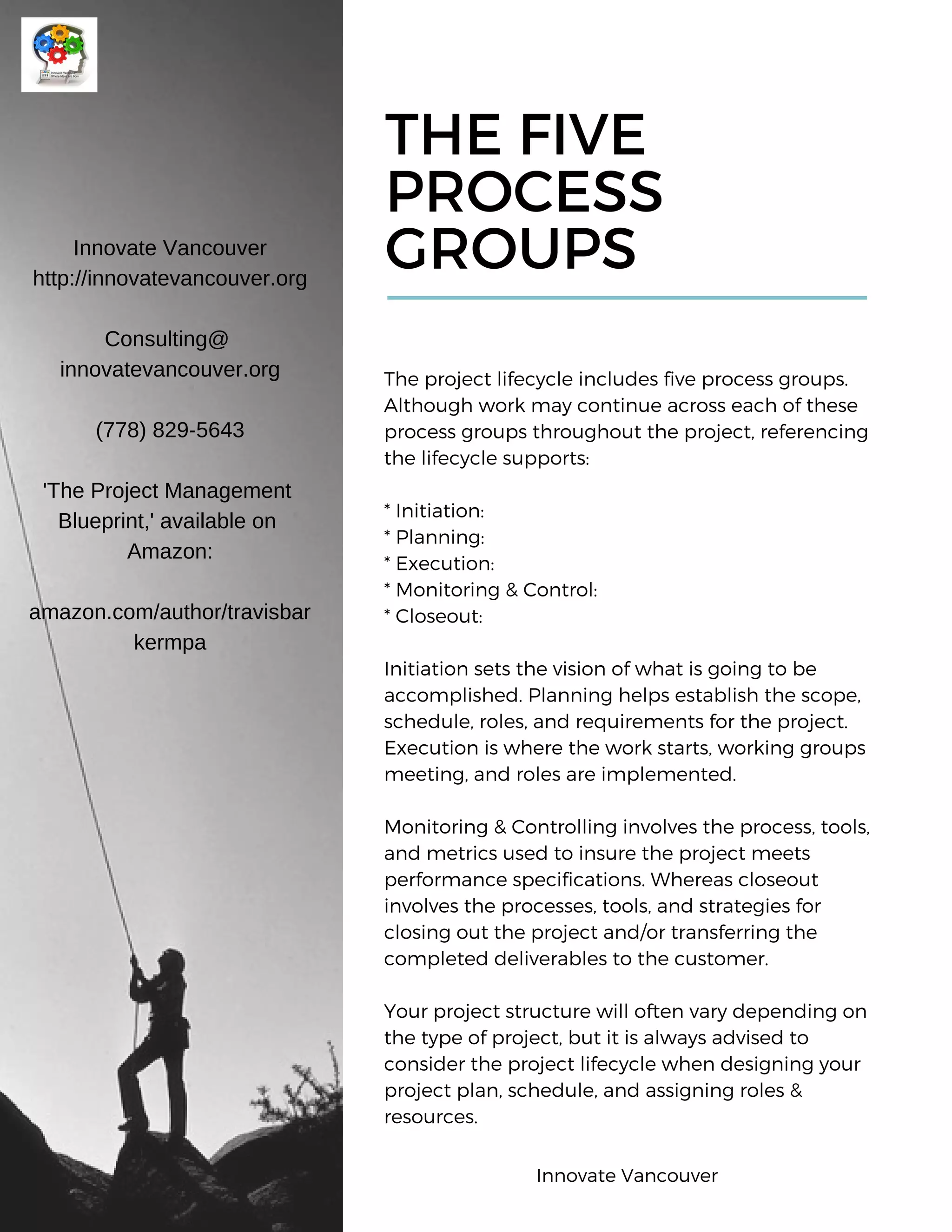THE FIVE
PROCESS
GROUPS
The project lifecycle includes five process groups.
Although work may continue across each of these
process groups throughout the project, referencing
the lifecycle supports:
* Initiation:
* Planning:
* Execution:
* Monitoring & Control:
* Closeout:
Initiation sets the vision of what is going to be
accomplished. Planning helps establish the scope,
schedule, roles, and requirements for the project.
Execution is where the work starts, working groups
meeting, and roles are implemented.
Monitoring & Controlling involves the process, tools,
and metrics used to insure the project meets
performance specifications. Whereas closeout
involves the processes, tools, and strategies for
closing out the project and/or transferring the
completed deliverables to the customer.
Your project structure will often vary depending on
the type of project, but it is always advised to
consider the project lifecycle when designing your
project plan, schedule, and assigning roles &
resources.
Innovate Vancouver
http://innovatevancouver.org
Consulting@
innovatevancouver.org
(778) 829-5643
'The Project Management
Blueprint,' available on
Amazon:
amazon.com/author/travisbar
kermpa
Innovate Vancouver
 