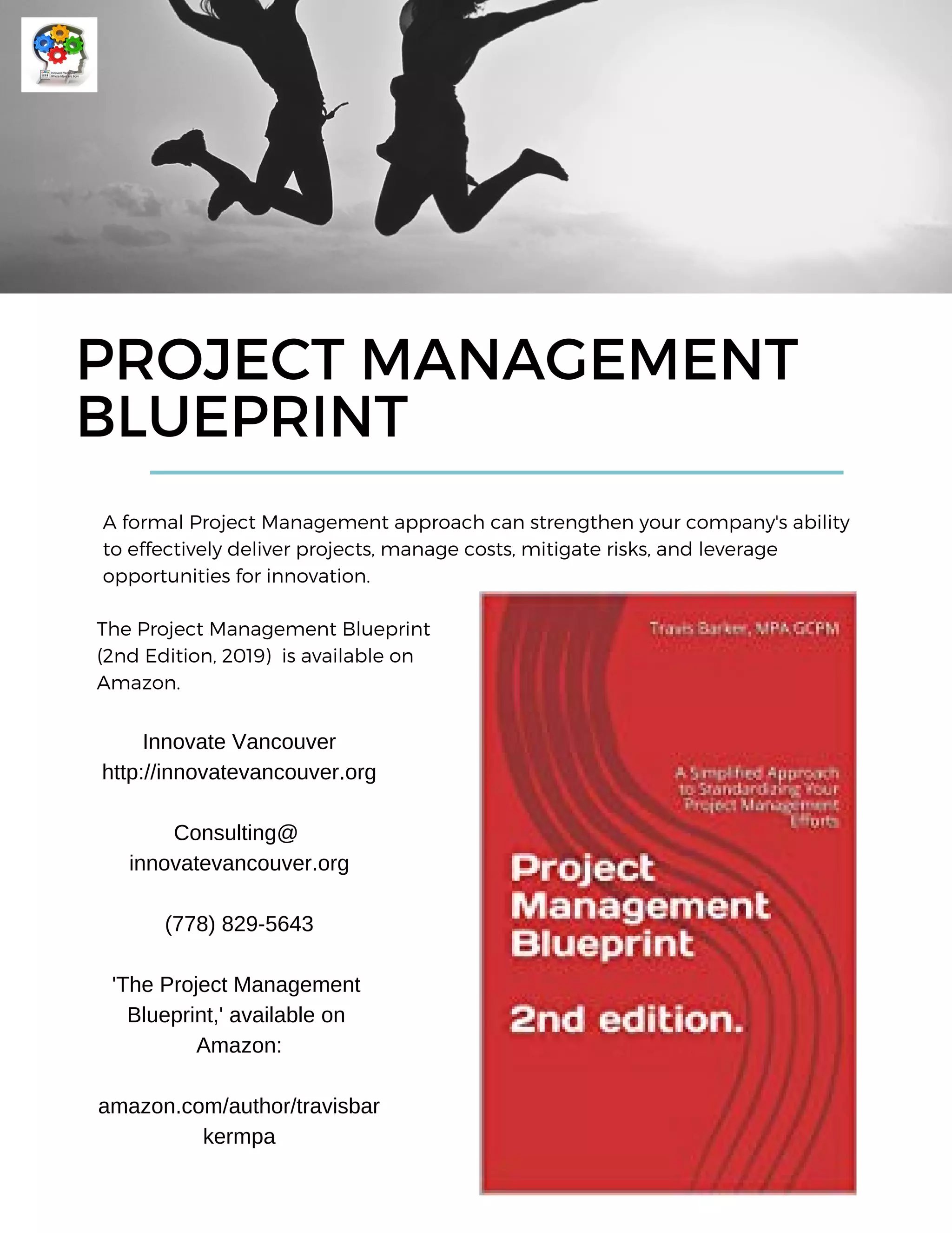 PROJECT MANAGEMENT
BLUEPRINT
The Project Management Blueprint
(2nd Edition, 2019) is available on
Amazon.
A formal Project Management approach can strengthen your company's ability
to effectively deliver projects, manage costs, mitigate risks, and leverage
opportunities for innovation.
Innovate Vancouver
http://innovatevancouver.org
Consulting@
innovatevancouver.org
(778) 829-5643
'The Project Management
Blueprint,' available on
Amazon:
amazon.com/author/travisbar
kermpa
 