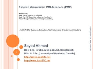 PROJECT MANAGEMENT, PMI APPROACH (PMP)
Sayed Ahmed
BSc. Eng. in CSc. & Eng. (BUET, Bangladesh)
MSc. in CSc. (University of Manitoba, Canada)
http://sayed.JustEtc.net
http://www.JustETC.net
Just E.T.C for Business, Education, Technology, and Entertainment Solutions
References:
Book: PMP in Depth by P. Sanghera
Book: The PMP Exam, How to Pass on Your First Try
Project Management Courses in Undergraduate Study
1
sayed@justetc.net,www.justetc.net
 