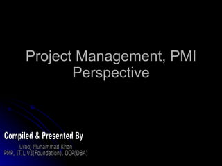 Project Management, PMI Perspective Compiled & Presented By Urooj Muhammad Khan PMP, ITIL V3(Foundation), OCP(DBA) 