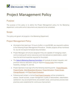 Project Management Policy
Purpose

The purpose of this policy is to define the Project Management policy for the Marketing
department, and outline which documents are required to be completed.


Scope

This policy will govern all projects in the Marketing Department.


Project Management Policy

      •   All projects that need over 10 hours of effort, or cost $2,000, are required to adhere
          to the following Project Management Procedure. Smaller projects will be monitored
          for, but do not require formalized documentation.

      •   Project Managers will only be assigned if they are capable of managing a team,
          communicating with senior executives and internal/external stakeholders, and/or
          have the technical expertise required for the project.

      •   The Sales & Marketing Steering Committee will evaluate all project requests, and
          prioritize resource allocation using an objective Priority Index that analyzes
          feasibility, strategic fit, and risk.

      •   Project Sponsors must sign-off at the following reporting points: Project Request,
          Project Charter, Work Breakdown Structure, Project Schedule, Project Scope
          Change Request, and Post-Project Evaluation.

      •   Following each project, a formal Post-Project Evaluation will be completed to
          assess: overall success, scope management, quality of deliverables, stakeholders
          satisfaction, key accomplishments and problem areas, and business process best
          practices were established for continuous improvement.
 