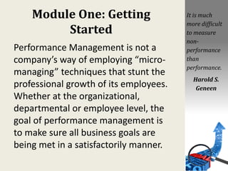 Module One: Getting
Started
Performance Management is not a
company’s way of employing “micro-
managing” techniques that stunt the
professional growth of its employees.
Whether at the organizational,
departmental or employee level, the
goal of performance management is
to make sure all business goals are
being met in a satisfactorily manner.
It is much
more difficult
to measure
non-
performance
than
performance.
Harold S.
Geneen
 