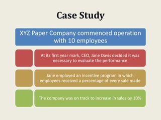 Case Study
XYZ Paper Company commenced operation
with 10 employees
At its first year mark, CEO, Jane Davis decided it was
necessary to evaluate the performance
Jane employed an incentive program in which
employees received a percentage of every sale made
The company was on track to increase in sales by 10%
 