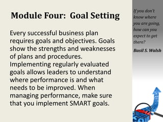 Module Four: Goal Setting
Every successful business plan
requires goals and objectives. Goals
show the strengths and weaknesses
of plans and procedures.
Implementing regularly evaluated
goals allows leaders to understand
where performance is and what
needs to be improved. When
managing performance, make sure
that you implement SMART goals.
If you don’t
know where
you are going,
how can you
expect to get
there?
Basil S. Walsh
 