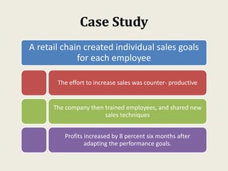 Case Study
A retail chain created individual sales goals
for each employee
The effort to increase sales was counter- productive
The company then trained employees, and shared new
sales techniques
Profits increased by 8 percent six months after
adapting the performance goals.
 