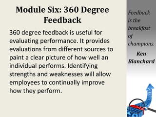 Module Six: 360 Degree
Feedback
360 degree feedback is useful for
evaluating performance. It provides
evaluations from different sources to
paint a clear picture of how well an
individual performs. Identifying
strengths and weaknesses will allow
employees to continually improve
how they perform.
Feedback
is the
breakfast
of
champions.
Ken
Blanchard
 