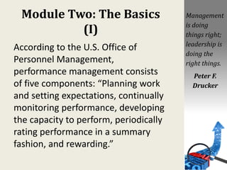 Module Two: The Basics
(I)
According to the U.S. Office of
Personnel Management,
performance management consists
of five components: “Planning work
and setting expectations, continually
monitoring performance, developing
the capacity to perform, periodically
rating performance in a summary
fashion, and rewarding.”
Management
is doing
things right;
leadership is
doing the
right things.
Peter F.
Drucker
 