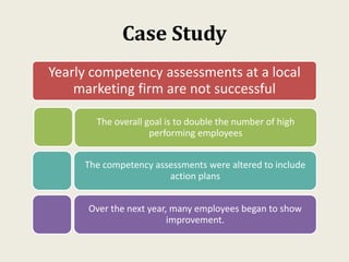 Case Study
Yearly competency assessments at a local
marketing firm are not successful
The overall goal is to double the number of high
performing employees
The competency assessments were altered to include
action plans
Over the next year, many employees began to show
improvement.
 