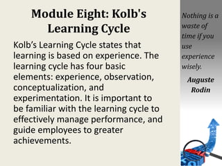Module Eight: Kolb's
Learning Cycle
Kolb’s Learning Cycle states that
learning is based on experience. The
learning cycle has four basic
elements: experience, observation,
conceptualization, and
experimentation. It is important to
be familiar with the learning cycle to
effectively manage performance, and
guide employees to greater
achievements.
Nothing is a
waste of
time if you
use
experience
wisely.
Auguste
Rodin
 